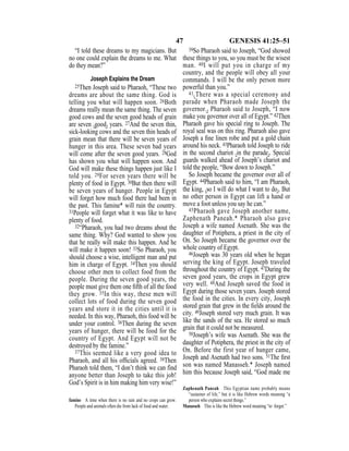 47 GENESIS 41:25–51
“I told these dreams to my magicians. But
no one could explain the dreams to me. What
do they mean?”
Joseph Explains the Dream
25Then Joseph said to Pharaoh, “These two
dreams are about the same thing. God is
telling you what will happen soon. 26Both
dreams really mean the same thing. The seven
good cows and the seven good heads of grain
are seven {good} years. 27And the seven thin,
sick-looking cows and the seven thin heads of
grain mean that there will be seven years of
hunger in this area. These seven bad years
will come after the seven good years. 28God
has shown you what will happen soon. And
God will make these things happen just like I
told you. 29For seven years there will be
plenty of food in Egypt. 30But then there will
be seven years of hunger. People in Egypt
will forget how much food there had been in
the past. This famine* will ruin the country.
31People will forget what it was like to have
plenty of food.
32“Pharaoh, you had two dreams about the
same thing. Why? God wanted to show you
that he really will make this happen. And he
will make it happen soon! 33So Pharaoh, you
should choose a wise, intelligent man and put
him in charge of Egypt. 34Then you should
choose other men to collect food from the
people. During the seven good years, the
people must give them one ﬁfth of all the food
they grow. 35In this way, these men will
collect lots of food during the seven good
years and store it in the cities until it is
needed. In this way, Pharaoh, this food will be
under your control. 36Then during the seven
years of hunger, there will be food for the
country of Egypt. And Egypt will not be
destroyed by the famine.”
37This seemed like a very good idea to
Pharaoh, and all his ofﬁcials agreed. 38Then
Pharaoh told them, “I don’t think we can find
anyone better than Joseph to take this job!
God’s Spirit is in him making him very wise!”
39So Pharaoh said to Joseph, “God showed
these things to you, so you must be the wisest
man. 40I will put you in charge of my
country, and the people will obey all your
commands. I will be the only person more
powerful than you.”
41{There was a special ceremony and
parade when Pharaoh made Joseph the
governor.} Pharaoh said to Joseph, “I now
make you governor over all of Egypt.” 42Then
Pharaoh gave his special ring to Joseph. The
royal seal was on this ring. Pharaoh also gave
Joseph a ﬁne linen robe and put a gold chain
around his neck. 43Pharaoh told Joseph to ride
in the second chariot {in the parade}. Special
guards walked ahead of Joseph’s chariot and
told the people, “Bow down to Joseph.”
So Joseph became the governor over all of
Egypt. 44Pharaoh said to him, “I am Pharaoh,
the king, {so I will do what I want to do}. But
no other person in Egypt can lift a hand or
move a foot unless you say he can.”
45Pharaoh gave Joseph another name,
Zaphenath Paneah.* Pharaoh also gave
Joseph a wife named Asenath. She was the
daughter of Potiphera, a priest in the city of
On. So Joseph became the governor over the
whole country of Egypt.
46Joseph was 30 years old when he began
serving the king of Egypt. Joseph traveled
throughout the country of Egypt. 47During the
seven good years, the crops in Egypt grew
very well. 48And Joseph saved the food in
Egypt during those seven years. Joseph stored
the food in the cities. In every city, Joseph
stored grain that grew in the ﬁelds around the
city. 49Joseph stored very much grain. It was
like the sands of the sea. He stored so much
grain that it could not be measured.
50Joseph’s wife was Asenath. She was the
daughter of Potiphera, the priest in the city of
On. Before the first year of hunger came,
Joseph and Asenath had two sons. 51The ﬁrst
son was named Manasseh.* Joseph named
him this because Joseph said, “God made me
famine A time when there is no rain and no crops can grow.
People and animals often die from lack of food and water.
Zaphenath Paneah This Egyptian name probably means
“sustainer of life,” but it is like Hebrew words meaning “a
person who explains secret things.”
Manasseh This is like the Hebrew word meaning “to forget.”
 
