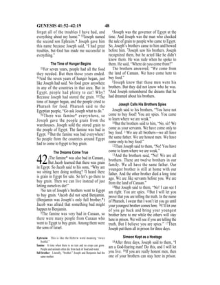 48GENESIS 41:52–42:19
forget all of the troubles I have had, and
everything about my home.” 52Joseph named
the second son Ephraim.* Joseph gave him
this name because Joseph said, “I had great
troubles, but God has made me successful in
everything.”
The Time of Hunger Begins
53For seven years, people had all the food
they needed. But then those years ended.
54And the seven years of hunger began, just
like Joseph had said. No food grew anywhere
in any of the countries in that area. But in
Egypt, people had plenty to eat! Why?
Because Joseph had stored the grain. 55The
time of hunger began, and the people cried to
Pharaoh for food. Pharaoh said to the
Egyptian people, “Go ask Joseph what to do.”
56There was famine* everywhere, so
Joseph gave the people grain from the
warehouses. Joseph sold the stored grain to
the people of Egypt. The famine was bad in
Egypt. 57But the famine was bad everywhere!
So people from the countries around Egypt
had to come to Egypt to buy grain.
The Dreams Come True
42{The famine* was also bad in Canaan.}
But Jacob learned that there was grain
in Egypt. So Jacob said to his sons, “Why are
we sitting here doing nothing? 2I heard there
is grain in Egypt for sale. So let’s go there to
buy grain. Then we can live instead of just
letting ourselves die!”
3So ten of Joseph’s brothers went to Egypt
to buy grain. 4Jacob did not send Benjamin.
(Benjamin was Joseph’s only full brother.*)
Jacob was afraid that something bad might
happen to Benjamin.
5The famine was very bad in Canaan, so
there were many people from Canaan who
went to Egypt to buy grain. Among them were
the sons of Israel.
6Joseph was the governor of Egypt at the
time. And Joseph was the man who checked
the sale of grain to people who came to Egypt.
So, Joseph’s brothers came to him and bowed
before him. 7Joseph saw his brothers. Joseph
recognized them, but he acted like he didn’t
know them. He was rude when he spoke to
them. He said, “Where do you come from?”
The brothers answered, “We come from
the land of Canaan. We have come here to
buy food.”
8Joseph knew that these men were his
brothers. But they did not know who he was.
9And Joseph remembered the dreams that he
had dreamed about his brothers.
Joseph Calls His Brothers Spies
Joseph said to his brothers, “You have not
come to buy food! You are spies. You came
to learn where we are weak.”
10But the brothers said to him, “No, sir! We
come as your servants. We have come only to
buy food. 11We are all brothers—we all have
the same father. We are honest men. We have
come only to buy food.”
12Then Joseph said to them, “No! You have
come to learn where we are weak.”
13And the brothers said, “No! We are all
brothers. There are twelve brothers in our
family. We all have the same father. Our
youngest brother is still at home with our
father. And the other brother died a long time
ago. We are like servants before you. We are
from the land of Canaan.”
14But Joseph said to them, “No! I can see I
am right. You are spies. 15But I will let you
prove that you are telling the truth. In the name
of Pharaoh, I swear that I won’t let you go until
your youngest brother comes here. 16I’ll let one
of you go back and bring your youngest
brother here to me while the others will stay
here in prison. We will see if you are telling the
truth. But I believe you are spies.” 17Then
Joseph put them all in prison for three days.
Simeon Kept as a Hostage
18After three days, Joseph said to them, “I
am a God-fearing man! Do this, and I will let
you live. 19If you are really honest men, then
one of your brothers can stay here in prison.
Ephraim This is like the Hebrew word meaning “twice
fruitful.”
famine A time when there is no rain and no crops can grow.
People and animals often die from lack of food and water.
full brother Literally, “brother.” Joseph and Benjamin had the
same mother.
 