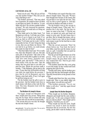 50GENESIS 43:6–30
6Israel (Jacob) said, “Why did you tell him
you had another brother? Why did you do
such a bad thing to me?”
7The brothers answered, “That man asked
lots of questions. He wanted to know all about
us and about our family. He asked us, ‘Is your
father still alive? Do you have another brother
at home?’ We only answered his questions.
We didn’t know he would ask us to bring our
brother to him!”
8Then Judah said to his father Israel, “Let
Benjamin go with me. I will take care of him.
We have to go to Egypt to get food. If we
don’t go, then we will all die, including our
children. 9I will make sure he is safe. I will be
responsible for him. If I don’t bring him back
to you, then you can blame me forever. 10If
you had let us go before, we could already
have made two trips for food.”
11Then their father Israel said, “If it is really
true, then take Benjamin with you. But take
some gifts to the governor. Take some of the
things we have been able to gather in our land.
Take him some honey, pistachio nuts,
almonds, gum, and myrrh.* 12Take twice as
much money with you this time. Take the
money that was given back to you after you
paid last time. Maybe the governor made a
mistake. 13Take Benjamin, and go back to the
man. 14I pray that God All-Powerful will help
you when you stand before the governor. I
pray that he will let Benjamin, and also
Simeon, come back safely. If not, I will again
be sad from losing my son.”
15So the brothers took the gifts to give to
the governor. And the brothers took twice as
much money with them as they took the ﬁrst
time. This time, Benjamin went with the
brothers to Egypt.
The Brothers At Joseph’s House
16In Egypt, Joseph saw Benjamin with
them. Joseph said to his servant, “Bring those
men into my house. Kill an animal and cook
it. Those men will eat with me at noon today.”
17The servant did as he was told. He brought
the men into Joseph’s house.
18The brothers were scared when they were
taken to Joseph’s house. They said, “We have
been brought here because of the money that
was put back in our sacks the last time. They
will use that as proof against us. And they
will steal our donkeys and make us slaves.”
19So the brothers went to the servant in
charge of Joseph’s house. 20They said, “Sir, I
promise this is the truth: The last time we
came, we came to buy food. 21–22On the way
home, we opened our sacks and found our
money in every sack. We don’t know how it
got there. But we brought that money with us
to give it back to you. And we have brought
more money to pay for the food that we want
to buy this time.”
23But the servant answered, “Don’t be
afraid; believe me. Your God, the God of
your father, must have put the money in your
sack as a gift. I remember that you paid me
for the grain the last time.”
Then the servant brought Simeon out of the
prison. 24The servant led the men into
Joseph’s house. He gave them water. And
they washed their feet. Then he gave their
donkeys food to eat.
25The brothers heard that they were going
to eat with Joseph. So they worked until noon
preparing their gifts for him.
26Joseph came home, and the brothers gave
him the gifts that they had brought with them.
Then they bowed down on the ground in front
of him.
27Joseph asked them how they were doing.
Joseph said, “How is your elderly father you
told me about. Is he still alive and well?”
28The brothers answered, “Yes sir, our
father is still alive.” And they again bowed
before Joseph.
Joseph Sees His Brother Benjamin
29Then Joseph saw his brother, Benjamin.
(Benjamin and Joseph had the same mother.)
Joseph said, “Is this your youngest brother
that you told me about?” Then Joseph said to
Benjamin, “God bless you, my son!”
30Then Joseph ran from the room. Joseph
wanted very much to show his brother
Benjamin that he loved him. He felt like
crying, {but he didn’t want his brothers to see
gum and myrrh The sap from certain plants. This was used to
make expensive perfumes and incense.
 