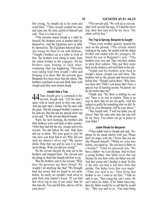 51 GENESIS 43:31–44:23
him crying}. So Joseph ran to his room and
cried there. 31Then Joseph washed his face
and came out. He took control of himself and
said, “Now it is time to eat.”
32The servants seated Joseph at a table by
himself. His brothers were at another table by
themselves. And the Egyptians were at table
by themselves. The Egyptians believed that it
was wrong for them to eat with Hebrews.
33Joseph’s brothers sat at a table in front of
him. The brothers were sitting in order, from
the oldest brother to the youngest. All the
brothers kept looking at each other,
wondering what was happening. 34Servants
were taking food from Joseph’s table and
bringing it to them. But the servants gave
Benjamin ﬁve times more than the others. The
brothers continued to eat and drink there with
Joseph until they were almost drunk.
Joseph Sets a Trap
44Then Joseph gave a command to his
servant. Joseph said, “Fill the men’s
sacks with as much grain as they can carry.
And put each man’s money into his sack with
the grain. 2Put the youngest brother’s money in
his sack too. But also put my special silver cup
in his sack.” So the servant obeyed Joseph.
3Early the next morning, the brothers and
their donkeys were sent back to their country.
4After they had left the city, Joseph said to his
servant, “Go and follow the men. Stop them
and say to them, ‘We were good to you! So
why have you been bad to us? Why did you
steal my master’s silver cup? 5My master
drinks from that cup and he uses it to learn
secret things. What you did was wrong!’”
6So the servant obeyed. He rode out to the
brothers and stopped them. The servant said
the things to them that Joseph told him to say.
7But the brothers said to the servant, “Why
does the governor say these things? We
wouldn’t do anything like that! 8We brought
back the money that we found in our sacks
before. So surely we wouldn’t steal silver or
gold from your master’s house. 9If you ﬁnd
that silver cup in any of our sacks, then let
that man die. You can kill him, and we will be
your slaves.”
10The servant said, “We will do as you say.
{But I will not kill the man.} If I ﬁnd the silver
cup, then that man will be my slave. The
others will be free.”
The Trap Is Sprung; Benjamin Is Caught
11Then every brother quickly opened his
sack on the ground. 12The servant started
looking in the sacks. He started with the oldest
brother and ended with the youngest. He
found the cup in Benjamin’s sack. 13The
brothers were very sad. They tore their clothes
to show their sadness. They put their sacks
back on the donkeys and went back to the city.
14Judah and his brothers went back to
Joseph’s house. Joseph was still there. The
brothers fell to the ground and bowed down
before him. 15Joseph said to them, “Why have
you done this? Didn’t you know that I have a
special way of learning secrets. No person can
do this better than me!”
16Judah said, “Sir, there is nothing we can
say! There is no way to explain. There is no
way to show that we are not guilty. God has
judged us guilty for something else we did. So
all of us, even Benjamin, will be your slaves.”
17But Joseph said, “I will not make you all
slaves! Only the man who stole the cup will
be my slave. You others can go in peace to
your father.”
Judah Pleads for Benjamin
18Then Judah went to Joseph and said, “Sir,
please let me speak plainly with you. Please
don’t be angry with me. I know that you are
like Pharaoh himself. 19When we were here
before, you asked us, ‘Do you have a father or
a brother?’ 20And we answered you, ‘We
have a father—he is an old man. And we have
a young brother. Our father loves that son
because he was born while our father was old.
And that young son’s brother is dead. So this
is the only son that is left born from that
mother. Our father loves him very much.’
21Then you said to us, ‘Then bring that
brother to me. I want to see him.’ 22And we
said to you, ‘That young boy can’t come. He
can’t leave his father. If his father loses him,
then his father would be so sad that he would
die.’ 23But you said to us, ‘You must bring
 