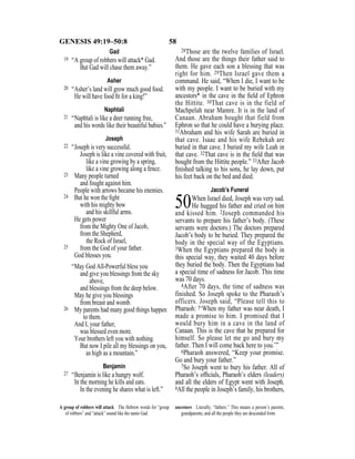 58GENESIS 49:19–50:8
Gad
19 “A group of robbers will attack* Gad.
But Gad will chase them away.”
Asher
20 “Asher’s land will grow much good food.
He will have food ﬁt for a king!”
Naphtali
21 “Naphtali is like a deer running free,
and his words like their beautiful babies.”
Joseph
22 “Joseph is very successful.
Joseph is like a vine covered with fruit,
like a vine growing by a spring,
like a vine growing along a fence.
23 Many people turned
and fought against him.
People with arrows became his enemies.
24 But he won the ﬁght
with his mighty bow
and his skillful arms.
He gets power
from the Mighty One of Jacob,
from the Shepherd,
the Rock of Israel,
25 from the God of your father.
God blesses you.
“May God All-Powerful bless you
and give you blessings from the sky
above,
and blessings from the deep below.
May he give you blessings
from breast and womb.
26 My parents had many good things happen
to them.
And I, your father,
was blessed even more.
Your brothers left you with nothing.
But now I pile all my blessings on you,
as high as a mountain.”
Benjamin
27 “Benjamin is like a hungry wolf.
In the morning he kills and eats.
In the evening he shares what is left.”
28Those are the twelve families of Israel.
And those are the things their father said to
them. He gave each son a blessing that was
right for him. 29Then Israel gave them a
command. He said, “When I die, I want to be
with my people. I want to be buried with my
ancestors* in the cave in the ﬁeld of Ephron
the Hittite. 30That cave is in the field of
Machpelah near Mamre. It is in the land of
Canaan. Abraham bought that field from
Ephron so that he could have a burying place.
31Abraham and his wife Sarah are buried in
that cave. Isaac and his wife Rebekah are
buried in that cave. I buried my wife Leah in
that cave. 32That cave is in the ﬁeld that was
bought from the Hittite people.” 33After Jacob
ﬁnished talking to his sons, he lay down, put
his feet back on the bed and died.
Jacob’s Funeral
50When Israel died, Joseph was very sad.
He hugged his father and cried on him
and kissed him. 2Joseph commanded his
servants to prepare his father’s body. (These
servants were doctors.) The doctors prepared
Jacob’s body to be buried. They prepared the
body in the special way of the Egyptians.
3When the Egyptians prepared the body in
this special way, they waited 40 days before
they buried the body. Then the Egyptians had
a special time of sadness for Jacob. This time
was 70 days.
4After 70 days, the time of sadness was
finished. So Joseph spoke to the Pharaoh’s
officers. Joseph said, “Please tell this to
Pharaoh: 5‘When my father was near death, I
made a promise to him. I promised that I
would bury him in a cave in the land of
Canaan. This is the cave that he prepared for
himself. So please let me go and bury my
father. Then I will come back here to you.’”
6Pharaoh answered, “Keep your promise.
Go and bury your father.”
7So Joseph went to bury his father. All of
Pharaoh’s ofﬁcials, Pharaoh’s elders (leaders)
and all the elders of Egypt went with Joseph.
8All the people in Joseph’s family, his brothers,
A group of robbers will attack The Hebrew words for “group
of robbers” and “attack” sound like the name Gad.
ancestors Literally, “fathers.” This means a person’s parents,
grandparents, and all the people they are descended from.
 