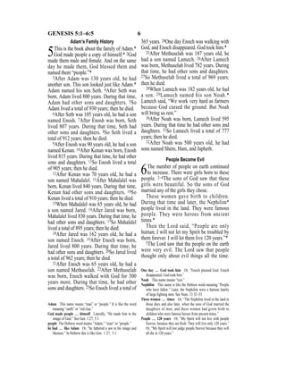 6GENESIS 5:1–6:5
Adam’s Family History
5This is the book about the family of Adam.*
God made people a copy of himself.* 2God
made them male and female. And on the same
day he made them, God blessed them and
named them “people.”*
3After Adam was 130 years old, he had
another son. This son looked just like Adam.*
Adam named his son Seth. 4After Seth was
born, Adam lived 800 years. During that time,
Adam had other sons and daughters. 5So
Adam lived a total of 930 years; then he died.
6After Seth was 105 years old, he had a son
named Enosh. 7After Enosh was born, Seth
lived 807 years. During that time, Seth had
other sons and daughters. 8So Seth lived a
total of 912 years; then he died.
9After Enosh was 90 years old, he had a son
named Kenan. 10After Kenan was born, Enosh
lived 815 years. During that time, he had other
sons and daughters. 11So Enosh lived a total
of 905 years; then he died.
12After Kenan was 70 years old, he had a
son named Mahalalel. 13After Mahalalel was
born, Kenan lived 840 years. During that time,
Kenan had other sons and daughters. 14So
Kenan lived a total of 910 years; then he died.
15When Mahalalel was 65 years old, he had
a son named Jared. 16After Jared was born,
Mahalalel lived 830 years. During that time, he
had other sons and daughters. 17So Mahalalel
lived a total of 895 years; then he died.
18After Jared was 162 years old, he had a
son named Enoch. 19After Enoch was born,
Jared lived 800 years. During that time, he
had other sons and daughters. 20So Jared lived
a total of 962 years; then he died.
21After Enoch was 65 years old, he had a
son named Methuselah. 22After Methuselah
was born, Enoch walked with God for 300
years more. During that time, he had other
sons and daughters. 23So Enoch lived a total of
365 years. 24One day Enoch was walking with
God, and Enoch disappeared. God took him.*
25After Methuselah was 187 years old, he
had a son named Lamech. 26After Lamech
was born, Methuselah lived 782 years. During
that time, he had other sons and daughters.
27So Methuselah lived a total of 969 years;
then he died.
28When Lamech was 182 years old, he had
a son. 29Lamech named his son Noah.*
Lamech said, “We work very hard as farmers
because God cursed the ground. But Noah
will bring us rest.”
30After Noah was born, Lamech lived 595
years. During that time he had other sons and
daughters. 31So Lamech lived a total of 777
years; then he died.
32After Noah was 500 years old, he had
sons named Shem, Ham, and Japheth.
People Become Evil
6The number of people on earth continued
to increase. There were girls born to these
people. 2–4The sons of God saw that these
girls were beautiful. So the sons of God
married any of the girls they chose.
These women gave birth to children.
During that time and later, the Nephilim*
people lived in the land. They were famous
people. They were heroes from ancient
times.*
Then the Lord said, “People are only
human; I will not let my Spirit be troubled by
them forever. I will let them live 120 years.”*
5The Lord saw that the people on the earth
were very evil. The Lord saw that people
thought only about evil things all the time.
Adam This name means “man” or “people.” It is like the word
meaning “earth” or “red clay.”
God made people … himself Literally, “He made him in the
image of God.” See Gen. 1:27; 5:3.
people The Hebrew word means “Adam,” “man” or “people.”
he had … like Adam Or, “he fathered a son in his image and
likeness.” In Hebrew this is like Gen. 1:27; 5:1.
One day … God took him Or, “Enoch pleased God. Enoch
disappeared. God took him.”
Noah This name means “rest.”
Nephilim This name is like the Hebrew word meaning “People
who have fallen.” Later, the Nephilim were a famous family
of large ﬁghting men. See Num. 13:32–33.
These women … times Or, “The Nephilim lived in the land in
those days and also later, when the sons of God married the
daughters of men, and these women had given birth to
children who were famous heroes from ancient times.”
People … 120 years Or, “My Spirit will not live with people
forever, because they are ﬂesh. They will live only 120 years.”
Or, “My Spirit will not judge people forever because they will
all die in 120 years.”
 