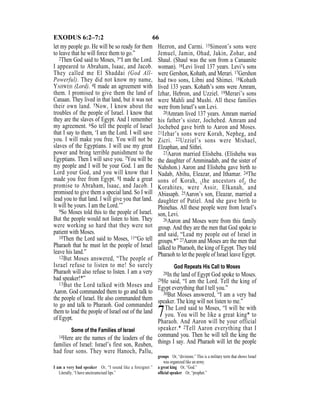 66EXODUS 6:2–7:2
let my people go. He will be so ready for them
to leave that he will force them to go.”
2Then God said to Moses, 3“I am the Lord.
I appeared to Abraham, Isaac, and Jacob.
They called me El Shaddai (God All-
Powerful). They did not know my name,
YAHWEH (Lord). 4I made an agreement with
them. I promised to give them the land of
Canaan. They lived in that land, but it was not
their own land. 5Now, I know about the
troubles of the people of Israel. I know that
they are the slaves of Egypt. And I remember
my agreement. 6So tell the people of Israel
that I say to them, ‘I am the Lord. I will save
you. I will make you free. You will not be
slaves of the Egyptians. I will use my great
power and bring terrible punishment to the
Egyptians. Then I will save you. 7You will be
my people and I will be your God. I am the
Lord your God, and you will know that I
made you free from Egypt. 8I made a great
promise to Abraham, Isaac, and Jacob. I
promised to give them a special land. So I will
lead you to that land. I will give you that land.
It will be yours. I am the Lord.’”
9So Moses told this to the people of Israel.
But the people would not listen to him. They
were working so hard that they were not
patient with Moses.
10Then the Lord said to Moses, 11“Go tell
Pharaoh that he must let the people of Israel
leave his land.”
12But Moses answered, “The people of
Israel refuse to listen to me! So surely
Pharaoh will also refuse to listen. I am a very
bad speaker!*”
13But the Lord talked with Moses and
Aaron. God commanded them to go and talk to
the people of Israel. He also commanded them
to go and talk to Pharaoh. God commanded
them to lead the people of Israel out of the land
of Egypt.
Some of the Families of Israel
14Here are the names of the leaders of the
families of Israel: Israel’s first son, Reuben,
had four sons. They were Hanoch, Pallu,
Hezron, and Carmi. 15Simeon’s sons were
Jemuel, Jamin, Ohad, Jakin, Zohar, and
Shaul. (Shaul was the son from a Canaanite
woman). 16Levi lived 137 years. Levi’s sons
were Gershon, Kohath, and Merari. 17Gershon
had two sons, Libni and Shimei. 18Kohath
lived 133 years. Kohath’s sons were Amram,
Izhar, Hebron, and Uzziel. 19Merari’s sons
were Mahli and Mushi. All these families
were from Israel’s son Levi.
20Amram lived 137 years. Amram married
his father’s sister, Jochebed. Amram and
Jochebed gave birth to Aaron and Moses.
21Izhar’s sons were Korah, Nepheg, and
Zicri. 22Uzziel’s sons were Mishael,
Elzaphan, and Sithri.
23Aaron married Elisheba. (Elisheba was
the daughter of Amminadab, and the sister of
Nahshon.) Aaron and Elisheba gave birth to
Nadab, Abihu, Eleazar, and Ithamar. 24The
sons of Korah, {the ancestors of} the
Korahites, were Assir, Elkanah, and
Abiasaph. 25Aaron’s son, Eleazar, married a
daughter of Putiel. And she gave birth to
Phinehas. All these people were from Israel’s
son, Levi.
26Aaron and Moses were from this family
group. And they are the men that God spoke to
and said, “Lead my people out of Israel in
groups.*” 27Aaron and Moses are the men that
talked to Pharaoh, the king of Egypt. They told
Pharaoh to let the people of Israel leave Egypt.
God Repeats His Call to Moses
28In the land of Egypt God spoke to Moses.
29He said, “I am the Lord. Tell the king of
Egypt everything that I tell you.”
30But Moses answered, “I am a very bad
speaker. The king will not listen to me.”
7The Lord said to Moses, “I will be with
you. You will be like a great king* to
Pharaoh. And Aaron will be your official
speaker.* 2Tell Aaron everything that I
command you. Then he will tell the king the
things I say. And Pharaoh will let the people
I am a very bad speaker Or, “I sound like a foreigner.”
Literally, “I have uncircumcised lips.”
groups Or, “divisions.” This is a military term that shows Israel
was organized like an army.
a great king Or, “God.”
ofﬁcial speaker Or, “prophet.”
 