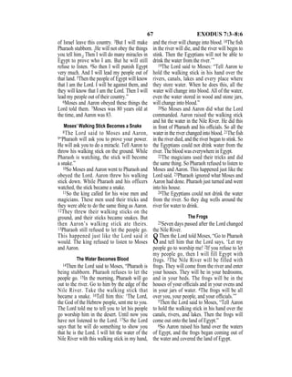 67 EXODUS 7:3–8:6
of Israel leave this country. 3But I will make
Pharaoh stubborn. {He will not obey the things
you tell him.} Then I will do many miracles in
Egypt to prove who I am. But he will still
refuse to listen. 4So then I will punish Egypt
very much. And I will lead my people out of
that land. 5Then the people of Egypt will know
that I am the Lord. I will be against them, and
they will know that I am the Lord. Then I will
lead my people out of their country.”
6Moses and Aaron obeyed these things the
Lord told them. 7Moses was 80 years old at
the time, and Aaron was 83.
Moses’ Walking Stick Becomes a Snake
8The Lord said to Moses and Aaron,
9“Pharaoh will ask you to prove your power.
He will ask you to do a miracle. Tell Aaron to
throw his walking stick on the ground. While
Pharaoh is watching, the stick will become
a snake.”
10So Moses and Aaron went to Pharaoh and
obeyed the Lord. Aaron threw his walking
stick down. While Pharaoh and his officers
watched, the stick became a snake.
11So the king called for his wise men and
magicians. These men used their tricks and
they were able to do the same thing as Aaron.
12They threw their walking sticks on the
ground, and their sticks became snakes. But
then Aaron’s walking stick ate theirs.
13Pharaoh still refused to let the people go.
This happened just like the Lord said it
would. The king refused to listen to Moses
and Aaron.
The Water Becomes Blood
14Then the Lord said to Moses, “Pharaoh is
being stubborn. Pharaoh refuses to let the
people go. 15In the morning, Pharaoh will go
out to the river. Go to him by the edge of the
Nile River. Take the walking stick that
became a snake. 16Tell him this: ‘The Lord,
the God of the Hebrew people, sent me to you.
The Lord told me to tell you to let his people
go worship him in the desert. Until now you
have not listened to the Lord. 17So the Lord
says that he will do something to show you
that he is the Lord. I will hit the water of the
Nile River with this walking stick in my hand,
and the river will change into blood. 18The ﬁsh
in the river will die, and the river will begin to
stink. Then the Egyptians will not be able to
drink the water from the river.’”
19The Lord said to Moses: “Tell Aaron to
hold the walking stick in his hand over the
rivers, canals, lakes and every place where
they store water. When he does this, all the
water will change into blood. All of the water,
even the water stored in wood and stone jars,
will change into blood.”
20So Moses and Aaron did what the Lord
commanded. Aaron raised the walking stick
and hit the water in the Nile River. He did this
in front of Pharaoh and his ofﬁcials. So all the
water in the river changed into blood. 21The fish
in the river died, and the river began to stink. So
the Egyptians could not drink water from the
river. The blood was everywhere in Egypt.
22The magicians used their tricks and did
the same thing. So Pharaoh refused to listen to
Moses and Aaron. This happened just like the
Lord said. 23Pharaoh ignored what Moses and
Aaron had done. Pharaoh just turned and went
into his house.
24The Egyptians could not drink the water
from the river. So they dug wells around the
river for water to drink.
The Frogs
25Seven days passed after the Lord changed
the Nile River.
8Then the Lord told Moses, “Go to Pharaoh
and tell him that the Lord says, ‘Let my
people go to worship me! 2If you refuse to let
my people go, then I will fill Egypt with
frogs. 3The Nile River will be filled with
frogs. They will come from the river and enter
your houses. They will be in your bedrooms,
and in your beds. The frogs will be in the
houses of your ofﬁcials and in your ovens and
in your jars of water. 4The frogs will be all
over you, your people, and your ofﬁcials.’”
5Then the Lord said to Moses, “Tell Aaron
to hold the walking stick in his hand over the
canals, rivers, and lakes. Then the frogs will
come out onto the land of Egypt.”
6So Aaron raised his hand over the waters
of Egypt, and the frogs began coming out of
the water and covered the land of Egypt.
 