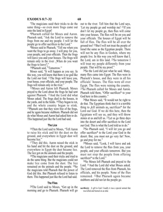 68EXODUS 8:7–32
7The magicians used their tricks to do the
same thing—so even more frogs came out
onto the land in Egypt!
8Pharaoh called for Moses and Aaron.
Pharaoh said, “Ask the Lord to remove the
frogs from me and my people. I will let the
people go to offer sacriﬁces to the Lord.”
9Moses said to Pharaoh, “Tell me when you
want the frogs to go away. I will pray for you,
your people, and your ofﬁcials. Then the frogs
will leave you and your houses. The frogs will
remain only in the river. {When do you want
the frogs to leave?}”
10Pharaoh said, “Tomorrow.”
Moses said, “It will happen as you say. In
this way, you will know that there is no god like
the Lord our God. 11The frogs will leave you,
your house, your ofﬁcials, and your people. The
frogs will remain only in the river.”
12Moses and Aaron left Pharaoh. Moses
prayed to the Lord about the frogs he had sent
against Pharaoh. 13And the Lord did what
Moses asked. The frogs died in the houses, in
the yards, and in the ﬁelds. 14They began to rot,
and the whole country began to stink.
15Pharaoh saw that they were free of the frogs,
and he again became stubborn. Pharaoh did not
do what Moses and Aaron had asked him to do.
This happened just like the Lord had said.
The Lice
16Then the Lord said to Moses, “Tell Aaron
to raise his stick and hit the dust on the
ground, and everywhere in Egypt dust will
become lice.”
17They did this. Aaron raised the stick in
his hand and hit the dust on the ground, and
everywhere in Egypt the dust became lice.
The lice got on the animals and the people.
18The magicians used their tricks and tried to
do the same thing. But the magicians could not
make lice come from the dust. The lice
remained on the animals and the people. 19So
the magicians told Pharaoh that the power of
God did this. But Pharaoh refused to listen to
them. This happened just like the Lord had said.
The Flies
20The Lord said to Moses, “Get up in the
morning and go to Pharaoh. Pharaoh will go
out to the river. Tell him that the Lord says,
‘Let my people go and worship me! 21If you
don’t let my people go, then ﬂies will come
into your houses. The ﬂies will be on you and
your officials. The houses of Egypt will be
full of flies. The flies will be all over the
ground too! 22But I will not treat the people of
Israel the same as the Egyptian people. There
will not be any flies in Goshen, where my
people live. In this way you will know that I,
the Lord, am in this land. 23So tomorrow I
will treat my people differently from your
people. That will be my proof.”
24So the Lord did just what he said. Many,
many ﬂies came into Egypt. The ﬂies were in
Pharaoh’s house, and they were in all his
officials’ houses. The flies were all over
Egypt. The flies were ruining the country.
25So Pharaoh called for Moses and Aaron.
Pharaoh told them, “Offer sacriﬁces* to your
God here in this country.”
26But Moses said, “It would not be right to
do that. The Egyptians think that it is a terrible
thing to {kill animals as} sacrifices* for the
Lord our God. If we do this here, then the
Egyptians will see us, and they will throw
stones at us and kill us. 27Let us go three days
into the desert and offer sacriﬁces to the Lord
our God. This is what the Lord told us to do.”
28So Pharaoh said, “I will let you go and
offer sacriﬁces* to the Lord your God in the
desert. But, you must not go very far! Now,
go and pray for me.”
29Moses said, “Look, I will leave and ask
the Lord to remove the ﬂies from you, your
people, and your ofﬁcials tomorrow. But you
must not stop the people from offering
sacriﬁces* to the Lord.”
30So Moses left Pharaoh and prayed to the
Lord. 31And the Lord did what Moses asked.
The Lord removed the ﬂies from Pharaoh, his
officials, and his people. None of the flies
remained. 32But Pharaoh again became
stubborn and did not let the people go.
sacriﬁce(s) A gift to God. Usually it was a special animal that
was killed and burned on an altar.
 