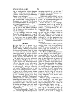 70EXODUS 9:30–10:19
And the thunder and hail will stop. Then you
will know that the Lord is in this land. 30But I
know that you and your ofﬁcials don’t really
fear and respect the Lord yet.”
31The ﬂax had already developed its seeds.
And the barley was already blooming. So
these plants were destroyed. 32But the wheat
and spelt ripen later than the other grains, so
these plants were not destroyed.
33Moses left Pharaoh and went outside the
city. He lifted his arms in prayer to the Lord.
And the thunder and hail stopped, and then
even the rain stopped.
34When Pharaoh saw that the rain, hail, and
thunder had stopped, he again did wrong. He
and his officials became stubborn again.
35Pharaoh refused to let the people of Israel go
free. This happened just like the Lord had said
through Moses.
The Locusts
10The Lord said to Moses, “Go to
Pharaoh. I have made him and his
ofﬁcials stubborn. I did this so I could show
them my powerful miracles. 2I also did this so
you could tell your children and your
grandchildren about the miracles and other
wonderful things that I have done in Egypt.
Then all of you will know that I am the Lord.”
3So Moses and Aaron went to Pharaoh.
They told him, “The Lord, the God of the
Hebrew people, says, ‘How long will you
refuse to obey me? Let my people go to
worship me! 4If you refuse to let my people
go, then tomorrow I will bring locusts into
your country. 5The locusts will cover the land.
There will be so many locusts that you won’t
be able to see the ground. Anything that was
left from the hailstorm will be eaten by the
locusts. The locusts will eat all the leaves
from every tree in the ﬁeld. 6The locusts will
fill all your houses, and all your officials’
houses, and all the houses in Egypt. There will
be more locusts than your fathers or your
grandfathers ever saw. There will be more
locusts than there have ever been since people
began living in Egypt.’” Then Moses turned
and left Pharaoh.
7Then the officials asked Pharaoh, “How
long will we be trapped by these people. Let
the men go to worship the Lord their God. If
you don’t let them go, then before you know
it, Egypt will be destroyed!”
8So Pharaoh told his officials to bring
Moses and Aaron back to him. Pharaoh said
to them, “Go and worship the Lord your God.
But tell me, exactly who is going?”
9Moses answered, “All of our people,
young and old, will go. And we will take our
sons and daughters, and our sheep and cattle
with us. We will all go because the Lord’s
feast is for all of us.”
10Pharaoh said to them, “The Lord really
will have to be with you before I let you and
all of your children leave Egypt. Look, you
are planning something bad. 11The men can
go worship the Lord. That is what you asked
for in the beginning. But all of your people
can’t go.” Then Pharaoh sent Moses and
Aaron away.
12The Lord told Moses, “Raise your arm
over the land of Egypt and the locusts will
come! The locusts will spread all over the
land of Egypt. The locusts will eat all the
plants that the hail did not destroy.”
13So Moses raised his walking stick over
the land of Egypt, and the Lord caused a
strong wind to blow from the east. The wind
blew all that day and night. When morning
came, the wind had brought the locusts to the
land of Egypt. 14The locusts flew into the
country of Egypt and landed on the ground.
There were more locusts than there had ever
been in Egypt. And there will never again be
that many locusts there. 15The locusts covered
the ground, and the whole country became
dark. The locusts ate every plant on the
ground and all of the fruit in the trees that the
hail had not destroyed. There weren’t any
leaves left on any of the trees or plants
anywhere in Egypt.
16Pharaoh quickly called for Moses and
Aaron. Pharaoh said, “I have sinned against
the Lord your God and against you. 17Now,
forgive me for my sins this time. Ask the Lord
to remove this ‘death’ (locusts) from me.”
18Moses left Pharaoh and prayed to the
Lord. 19So the Lord changed the wind. The
Lord made a very strong wind blow from the
west, and it blew the locusts out of Egypt and
 