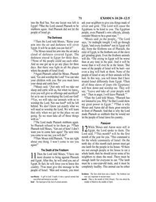 71 EXODUS 10:20–12:5
into the Red Sea. Not one locust was left in
Egypt! 20But the Lord caused Pharaoh to be
stubborn again. And Pharaoh did not let the
people of Israel go.
The Darkness
21Then the Lord told Moses, “Raise your
arm into the air and darkness will cover
Egypt. It will be so dark you can feel it!”
22So Moses raised his arm into the air and a
cloud of darkness covered Egypt. The
darkness stayed in Egypt for three days.
23None of the people could see each other.
And no one got up to go any place for three
days. But there was light in all the places
where the people of Israel lived.
24Again Pharaoh called for Moses. Pharaoh
said, “Go and worship the Lord! You can take
your children with you. But you must leave
your sheep and cattle here.”
25Moses said, “{Not only will we take our
sheep and cattle with us, but when we leave,}
even you will give us offerings and sacriﬁces*
for us to use in worshiping the Lord our God!
26Yes, we will take our animals with us to
worship the Lord. Not one hoof* will be left
behind. We don’t know yet exactly what we
will need to worship the Lord. We will learn
that only when we get to the place we are
going. So we must take all of these things
with us.”
27The Lord made Pharaoh stubborn again.
So Pharaoh refused to let them go. 28Then
Pharaoh told Moses, “Get out of here! I don’t
want you to come here again! The next time
you come to see me, you will die!”
29Then Moses told Pharaoh, “You are right
about one thing. I won’t come to see you
again!”
The Death of the Firstborn
11Then the Lord told Moses, “I have one
more disaster to bring against Pharaoh
and Egypt. After this, he will send you out of
Egypt. In fact, he will force you to leave this
country. 2You must give this message to the
people of Israel: ‘Men and women, you must
ask your neighbors to give you things made of
silver and gold. 3The Lord will cause the
Egyptians to be kind to you. The Egyptian
people, even Pharaoh’s own ofﬁcials, already
consider Moses to be a great man.’”
4Moses said {to the people}, “The Lord
says, ‘At midnight tonight, I will go through
Egypt, 5and every ﬁrstborn* son in Egypt will
die, from the firstborn son of Pharaoh, the
ruler of Egypt, to the ﬁrstborn son of the slave
girl grinding grain. Even the ﬁrstborn animals
will die. 6The crying in Egypt will be worse
than at any time in the past. And it will be
worse than it will ever be in the future. 7But
none of the people of Israel will be hurt—not
even a dog will bark at them. None of the
people of Israel or any of their animals will be
hurt. In this way, you will know that I have
treated Israel differently from Egypt. 8Then
all of these slaves of yours (the Egyptians)
will bow down and worship me. They will
say, “Leave and take all your people with
you.” Then in anger, I will leave Pharaoh.’”
9Then the Lord told Moses, “Pharaoh has
not listened to you. Why? So that I could show
my great power in Egypt.” 10That is why
Moses and Aaron did all these great miracles
in front of Pharaoh. And that is why the Lord
made Pharaoh so stubborn that he would not
let the people of Israel leave his country.
Passover
12While Moses and Aaron were still in
Egypt, the Lord spoke to them. The
Lord said, 2“This month* will be the first
month of the year for you. 3This command is
for the whole community of Israel: On the
tenth day of this month each person must get
one lamb for the people in his house. 4If there
are not enough people in his house to eat a
whole lamb, then he should invite some of his
neighbors to share the meal. There must be
enough lamb for everyone to eat. 5The lamb
must be a one-year-old male, and it must be
completely healthy. This animal can be either
sacriﬁce(s) A gift to God. Usually it was a special animal that
was killed and burned on an altar.
hoof The hard part of the foot of certain animals.
ﬁrstborn The ﬁrst child born into a family. The ﬁrstborn son
was very important in ancient times.
month That is, the month of Abib (Nisan). This was about the
middle of March to the middle of April.
 