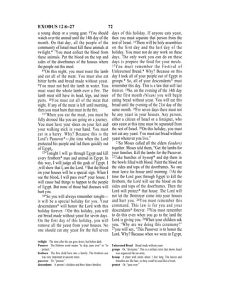 72EXODUS 12:6–27
a young sheep or a young goat. 6You should
watch over the animal until the 14th day of the
month. On that day, all the people of the
community of Israel must kill these animals at
twilight.* 7You must collect the blood from
these animals. Put the blood on the top and
sides of the doorframes of the houses where
the people eat this meal.
8“On this night, you must roast the lamb
and eat all of the meat. You must also eat
bitter herbs and bread made without yeast.
9You must not boil the lamb in water. You
must roast the whole lamb over a fire. The
lamb must still have its head, legs, and inner
parts. 10You must eat all of the meat that
night. If any of the meat is left until morning,
then you must burn that meat in the ﬁre.
11“When you eat the meal, you must be
fully dressed like you are going on a journey.
You must have your shoes on your feet and
your walking stick in your hand. You must
eat in a hurry. Why? Because this is the
Lord’s Passover*—{the time when the Lord
protected his people and led them quickly out
of Egypt}.
12“Tonight I will go through Egypt and kill
every ﬁrstborn* man and animal in Egypt. In
this way, I will judge all the gods of Egypt. I
{will show that I} am the Lord. 13But the blood
on your houses will be a special sign. When I
see the blood, I will pass over* your house. I
will cause bad things to happen to the people
of Egypt. But none of those bad diseases will
hurt you.
14“So you will always remember tonight—
it will be a special holiday for you. Your
descendants* will honor the Lord with this
holiday forever. 15On this holiday, you will
eat bread made without yeast for seven days.
On the first day of this holiday, you will
remove all the yeast from your houses. No
one should eat any yeast for the full seven
days of this holiday. If anyone eats yeast,
then you must separate that person from the
rest of Israel. 16There will be holy assemblies
on the first day and the last day of the
holiday. You must not do any work on these
days. The only work you can do on these
days is prepare the food for your meals.
17You must remember the Festival of
Unleavened Bread.* Why? Because on this
day I took all of your people out of Egypt in
groups.* So, all of your descendants* must
remember this day. This is a law that will last
forever. 18So, on the evening of the 14th day
of the first month (Nisan) you will begin
eating bread without yeast. You will eat this
bread until the evening of the 21st day of the
same month. 19For seven days there must not
be any yeast in your houses. Any person,
either a citizen of Israel or a foreigner, who
eats yeast at this time must be separated from
the rest of Israel. 20On this holiday, you must
not eat any yeast. You must eat bread without
yeast wherever you live.”
21So Moses called all the elders (leaders)
together. Moses told them, “Get the lambs for
your families. Kill the lambs for the Passover.
22Take bunches of hyssop* and dip them in
the bowls ﬁlled with blood. Paint the blood on
the sides and tops of the doorframes. No one
must leave his house until morning. 23At the
time the Lord goes through Egypt to kill the
ﬁrstborn, the Lord will see the blood on the
sides and tops of the doorframes. Then the
Lord will protect* that house. The Lord will
not let the Destroyer come into your houses
and hurt you. 24You must remember this
command. This law is for you and your
descendants* forever. 25You must remember
to do this even when you go to the land the
Lord is giving you. 26When your children ask
you, ‘Why are we doing this ceremony?’
27you will say, ‘This Passover is to honor the
Lord. Why? Because when we were in Egypt,
twilight The time after the sun goes down, but before dark.
Passover The Hebrew word means “to skip, pass over” or “to
protect.”
ﬁrstborn The ﬁrst child born into a family. The ﬁrstborn son
was very important in ancient times.
pass over Or, “protect.”
descendants A person’s children and their future families.
Unleavened Bread Bread made without yeast.
groups Or, “divisions.” This is a military term that shows Israel
was organized like an army.
hyssop A plant with stems about 3 feet long. The leaves and
branches are like hair, so they could be used like a brush.
protect Or, “pass over.”
 