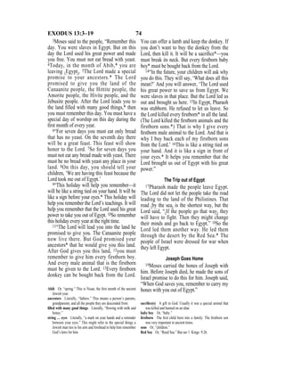 74EXODUS 13:3–19
3Moses said to the people, “Remember this
day. You were slaves in Egypt. But on this
day the Lord used his great power and made
you free. You must not eat bread with yeast.
4Today, in the month of Abib,* you are
leaving {Egypt}. 5The Lord made a special
promise to your ancestors.* The Lord
promised to give you the land of the
Canaanite people, the Hittite people, the
Amorite people, the Hivite people, and the
Jebusite people. After the Lord leads you to
the land ﬁlled with many good things,* then
you must remember this day. You must have a
special day of worship on this day during the
ﬁrst month of every year.
6“For seven days you must eat only bread
that has no yeast. On the seventh day there
will be a great feast. This feast will show
honor to the Lord. 7So for seven days you
must not eat any bread made with yeast. There
must be no bread with yeast any place in your
land. 8On this day, you should tell your
children, ‘We are having this feast because the
Lord took me out of Egypt.’
9“This holiday will help you remember—it
will be like a string tied on your hand. It will be
like a sign before your eyes.* This holiday will
help you remember the Lord’s teachings. It will
help you remember that the Lord used his great
power to take you out of Egypt. 10So remember
this holiday every year at the right time.
11“The Lord will lead you into the land he
promised to give you. The Canaanite people
now live there. But God promised your
ancestors* that he would give you this land.
After God gives you this land, 12you must
remember to give him every firstborn boy.
And every male animal that is the firstborn
must be given to the Lord. 13Every ﬁrstborn
donkey can be bought back from the Lord.
You can offer a lamb and keep the donkey. If
you don’t want to buy the donkey from the
Lord, then kill it. It will be a sacriﬁce*—you
must break its neck. But every ﬁrstborn baby
boy* must be bought back from the Lord.
14“In the future, your children will ask why
you do this. They will say, ‘What does all this
mean?’ And you will answer, ‘The Lord used
his great power to save us from Egypt. We
were slaves in that place. But the Lord led us
out and brought us here. 15In Egypt, Pharaoh
was stubborn. He refused to let us leave. So
the Lord killed every ﬁrstborn* in all the land.
(The Lord killed the ﬁrstborn animals and the
firstborn sons.*) That is why I give every
ﬁrstborn male animal to the Lord. And that is
why I buy back each of my firstborn sons
from the Lord.’ 16This is like a string tied on
your hand. And it is like a sign in front of
your eyes.* It helps you remember that the
Lord brought us out of Egypt with his great
power.”
The Trip out of Egypt
17Pharaoh made the people leave Egypt.
The Lord did not let the people take the road
leading to the land of the Philistines. That
road {by the sea} is the shortest way, but the
Lord said, “{If the people go that way} they
will have to fight. Then they might change
their minds and go back to Egypt.” 18So the
Lord led them another way. He led them
through the desert by the Red Sea.* The
people of Israel were dressed for war when
they left Egypt.
Joseph Goes Home
19Moses carried the bones of Joseph with
him. Before Joseph died, he made the sons of
Israel promise to do this for him. Joseph said,
“When God saves you, remember to carry my
bones with you out of Egypt.”Abib Or, “spring.” This is Nisan, the ﬁrst month of the ancient
Jewish year.
ancestors Literally, “fathers.” This means a person’s parents,
grandparents, and all the people they are descended from.
ﬁlled with many good things Literally, “ﬂowing with milk and
honey.”
string … eyes Literally, “a mark on your hands and a reminder
between your eyes.” This might refer to the special things a
Jewish man ties to his arm and forehead to help him remember
God’s laws for him.
sacriﬁce(s) A gift to God. Usually it was a special animal that
was killed and burned on an altar.
baby boy Or, “baby.”
ﬁrstborn The ﬁrst child born into a family. The ﬁrstborn son
was very important in ancient times.
sons Or, “children.”
Red Sea Or, “Reed Sea.” But see 1 Kings 9:26.
 