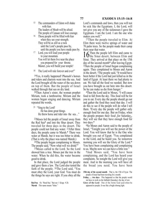 77 EXODUS 15:15–16:8
15 The commanders of Edom will shake
with fear.
The leaders of Moab will be afraid.
The people of Canaan will lose courage.
16 Those people will be ﬁlled with fear
when they see your strength.
They will be as still as a rock
until the Lord’s people pass by,
until the people you have made pass by.
17 Lord, you will lead your people
to your mountain.
You will let them live near the place
you prepared for your throne.
Master, you will build your temple!
18 The Lord will rule forever and ever!”
19Yes, it really happened! Pharaoh’s horses
and riders and chariots went into the sea. And
the Lord brought all the water of the sea down
on top of them. But the people of Israel
walked through that sea on dry land.
20Then Aaron’s sister, the woman prophet
Miriam, took a tambourine. Miriam and the
women began singing and dancing. Miriam
repeated the words,
21 “Sing to the Lord!
He has done great things.
He threw horse and rider into the sea…”
22Moses led the people of Israel away from
the Red Sea* and into the Shur desert. They
traveled for three days in the desert. The
people could not ﬁnd any water. 23After three
days, the people came to Marah.* There was
water at Marah, but it was too bitter to drink.
(That is why the place was named Marah.)
24The people began complaining to Moses.
The people said, “Now what will we drink?”
25Moses called to the Lord. So the Lord
showed him a tree. Moses put the tree in the
water. When he did this, the water became
good to drink.
In that place, the Lord judged the people
and gave them a law. The Lord also tested the
faith of the people. 26The Lord said, “You
must obey the Lord, your God. You must do
the things he says are right. If you obey all the
Lord’s commands and laws, then you will not
be sick like the Egyptians. I, the Lord, will
not give you any of the sicknesses I gave the
Egyptians. I am the Lord. I am the one who
makes you well.”
27Then the people traveled to Elim. At
Elim there were twelve springs of water and
70 palm trees. So the people made their camp
there near that water.
16Then the people left Elim and came to
the Sinai desert, between Elim and
Sinai. They arrived at that place on the 15th
day of the second month* after leaving Egypt.
2Then the people of Israel began complaining
again. They complained to Moses and Aaron
in the desert. 3The people said, “It would have
been better if the Lord had just killed us in the
land of Egypt. At least there we had plenty to
eat. We had all the food we needed. But now
you have brought us out here into this desert.
So he can make us die from hunger.”
4Then the Lord said to Moses, “I will cause
food to fall from the sky. This food will be for
you to eat. Every day the people should go out
and gather the food they need that day. I will
do this to see if the people will do what I tell
them. 5Every day the people will gather only
enough food for one day. But on Friday, when
the people prepare their food {for Saturday},
they will see that they have enough food for
two days.*
6So Moses and Aaron said to the people of
Israel, “Tonight you will see the power of the
Lord. You will know that he is the One who
brought you out of Egypt. 7You complained
to the Lord, and he heard you. So tomorrow
morning you will see the Glory of the Lord.*
You have been complaining and complaining
to us. Maybe now we can have a little rest.”
8And Moses said, “You have been
complaining, and the Lord has heard your
complaints. So tonight the Lord will give you
meat. And in the morning you will have all
the bread you need. You have been
Red Sea Or, “Reed Sea.” But see 1 Kings 9:26.
Marah This name means “bitter.”
15th day of the second month That is, the 15th of Iyyar. The
people of Israel had been traveling for a month.
Friday, … two days This happened so that the people would
not have to work on the Sabbath (Saturday), the day of rest.
Glory of the Lord One of the forms God used when he
appeared to people. It was like a bright shining light.
 
