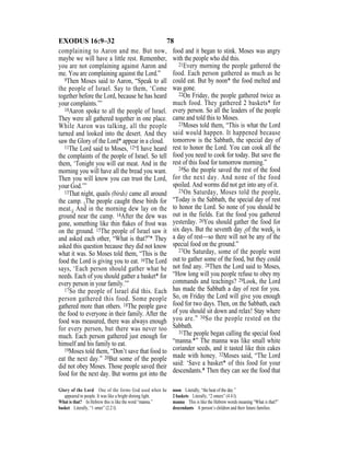 78EXODUS 16:9–32
complaining to Aaron and me. But now,
maybe we will have a little rest. Remember,
you are not complaining against Aaron and
me. You are complaining against the Lord.”
9Then Moses said to Aaron, “Speak to all
the people of Israel. Say to them, ‘Come
together before the Lord, because he has heard
your complaints.’”
10Aaron spoke to all the people of Israel.
They were all gathered together in one place.
While Aaron was talking, all the people
turned and looked into the desert. And they
saw the Glory of the Lord* appear in a cloud.
11The Lord said to Moses, 12“I have heard
the complaints of the people of Israel. So tell
them, ‘Tonight you will eat meat. And in the
morning you will have all the bread you want.
Then you will know you can trust the Lord,
your God.’”
13That night, quails (birds) came all around
the camp. {The people caught these birds for
meat.} And in the morning dew lay on the
ground near the camp. 14After the dew was
gone, something like thin ﬂakes of frost was
on the ground. 15The people of Israel saw it
and asked each other, “What is that?”* They
asked this question because they did not know
what it was. So Moses told them, “This is the
food the Lord is giving you to eat. 16The Lord
says, ‘Each person should gather what he
needs. Each of you should gather a basket* for
every person in your family.’”
17So the people of Israel did this. Each
person gathered this food. Some people
gathered more than others. 18The people gave
the food to everyone in their family. After the
food was measured, there was always enough
for every person, but there was never too
much. Each person gathered just enough for
himself and his family to eat.
19Moses told them, “Don’t save that food to
eat the next day.” 20But some of the people
did not obey Moses. Those people saved their
food for the next day. But worms got into the
food and it began to stink. Moses was angry
with the people who did this.
21Every morning the people gathered the
food. Each person gathered as much as he
could eat. But by noon* the food melted and
was gone.
22On Friday, the people gathered twice as
much food. They gathered 2 baskets* for
every person. So all the leaders of the people
came and told this to Moses.
23Moses told them, “This is what the Lord
said would happen. It happened because
tomorrow is the Sabbath, the special day of
rest to honor the Lord. You can cook all the
food you need to cook for today. But save the
rest of this food for tomorrow morning.”
24So the people saved the rest of the food
for the next day. And none of the food
spoiled. And worms did not get into any of it.
25On Saturday, Moses told the people,
“Today is the Sabbath, the special day of rest
to honor the Lord. So none of you should be
out in the fields. Eat the food you gathered
yesterday. 26You should gather the food for
six days. But the seventh day {of the week} is
a day of rest—so there will not be any of the
special food on the ground.”
27On Saturday, some of the people went
out to gather some of the food, but they could
not ﬁnd any. 28Then the Lord said to Moses,
“How long will you people refuse to obey my
commands and teachings? 29Look, the Lord
has made the Sabbath a day of rest for you.
So, on Friday the Lord will give you enough
food for two days. Then, on the Sabbath, each
of you should sit down and relax! Stay where
you are.” 30So the people rested on the
Sabbath.
31The people began calling the special food
“manna.*” The manna was like small white
coriander seeds, and it tasted like thin cakes
made with honey. 32Moses said, “The Lord
said: ‘Save a basket* of this food for your
descendants.* Then they can see the food that
Glory of the Lord One of the forms God used when he
appeared to people. It was like a bright shining light.
What is that? In Hebrew this is like the word “manna.”
basket Literally, “1 omer” (2.2 l).
noon Literally, “the heat of the day.”
2 baskets Literally, “2 omers” (4.4 l).
manna This is like the Hebrew words meaning “What is that?”
descendants A person’s children and their future families.
 
