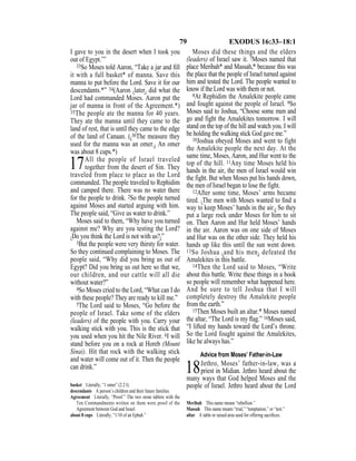 79 EXODUS 16:33–18:1
I gave to you in the desert when I took you
out of Egypt.’”
33So Moses told Aaron, “Take a jar and ﬁll
it with a full basket* of manna. Save this
manna to put before the Lord. Save it for our
descendants.*” 34(Aaron {later} did what the
Lord had commanded Moses. Aaron put the
jar of manna in front of the Agreement.*)
35The people ate the manna for 40 years.
They ate the manna until they came to the
land of rest, that is until they came to the edge
of the land of Canaan. ({36The measure they
used for the manna was an omer.} An omer
was about 8 cups.*)
17All the people of Israel traveled
together from the desert of Sin. They
traveled from place to place as the Lord
commanded. The people traveled to Rephidim
and camped there. There was no water there
for the people to drink. 2So the people turned
against Moses and started arguing with him.
The people said, “Give us water to drink.”
Moses said to them, “Why have you turned
against me? Why are you testing the Lord?
{Do you think the Lord is not with us?}”
3But the people were very thirsty for water.
So they continued complaining to Moses. The
people said, “Why did you bring us out of
Egypt? Did you bring us out here so that we,
our children, and our cattle will all die
without water?”
4So Moses cried to the Lord, “What can I do
with these people? They are ready to kill me.”
5The Lord said to Moses, “Go before the
people of Israel. Take some of the elders
(leaders) of the people with you. Carry your
walking stick with you. This is the stick that
you used when you hit the Nile River. 6I will
stand before you on a rock at Horeb (Mount
Sinai). Hit that rock with the walking stick
and water will come out of it. Then the people
can drink.”
Moses did these things and the elders
(leaders) of Israel saw it. 7Moses named that
place Meribah* and Massah,* because this was
the place that the people of Israel turned against
him and tested the Lord. The people wanted to
know if the Lord was with them or not.
8At Rephidim the Amalekite people came
and fought against the people of Israel. 9So
Moses said to Joshua, “Choose some men and
go and fight the Amalekites tomorrow. I will
stand on the top of the hill and watch you. I will
be holding the walking stick God gave me.”
10Joshua obeyed Moses and went to fight
the Amalekite people the next day. At the
same time, Moses, Aaron, and Hur went to the
top of the hill. 11Any time Moses held his
hands in the air, the men of Israel would win
the fight. But when Moses put his hands down,
the men of Israel began to lose the fight.
12After some time, Moses’ arms became
tired. {The men with Moses wanted to ﬁnd a
way to keep Moses’ hands in the air.} So they
put a large rock under Moses for him to sit
on. Then Aaron and Hur held Moses’ hands
in the air. Aaron was on one side of Moses
and Hur was on the other side. They held his
hands up like this until the sun went down.
13So Joshua {and his men} defeated the
Amalekites in this battle.
14Then the Lord said to Moses, “Write
about this battle. Write these things in a book
so people will remember what happened here.
And be sure to tell Joshua that I will
completely destroy the Amalekite people
from the earth.”
15Then Moses built an altar.* Moses named
the altar, “The Lord is my ﬂag.” 16Moses said,
“I lifted my hands toward the Lord’s throne.
So the Lord fought against the Amalekites,
like he always has.”
Advice from Moses’ Father-in-Law
18Jethro, Moses’ father-in-law, was a
priest in Midian. Jethro heard about the
many ways that God helped Moses and the
people of Israel. Jethro heard about the Lordbasket Literally, “1 omer” (2.2 l).
descendants A person’s children and their future families.
Agreement Literally, “Proof.” The two stone tablets with the
Ten Commandments written on them were proof of the
Agreement between God and Israel.
about 8 cups Literally, “1/10 of an Ephah.”
Meribah This name means “rebellion.”
Massah This name means “trial,” “temptation,” or “test.”
altar A table or raised area used for offering sacriﬁces.
 