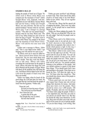 80EXODUS 18:2–23
leading the people of Israel out of Egypt. 2So
Jethro went to Moses while Moses was
camped near the mountain of God.* Jethro
brought Moses’ wife, Zipporah, with him.
(Zipporah was not with Moses, because Moses
had sent her home.) 3Jethro also brought
Moses’ two sons with him. The ﬁrst son was
named Gershom,* because when he was born,
Moses said, “I am a stranger in a foreign
country.” 4The other son was named Eliezer,*
because when he was born, Moses said, “The
God of my father helped me and saved me
from the king of Egypt.” 5So Jethro went to
Moses while Moses was camped in the desert
near the mountain of God (Mount Sinai).
Moses’ wife and his two sons were with
Jethro.
6{Jethro sent a message to Moses.} Jethro
said, “This is your father-in-law Jethro. I am
bringing your wife and her two sons to you.”
7So Moses went out to meet his father-in-
law. Moses bowed down before him and
kissed him. The two men asked about each
other’s health. Then they went into Moses’
tent to talk more. 8Moses told Jethro
everything the Lord had done for the people of
Israel. Moses told about the things the Lord
did to Pharaoh and the people of Egypt. Moses
told about all the problems they had along the
way. And Moses told his father-in-law how the
Lord saved the people of Israel every time
there was trouble.
9Jethro was happy when he heard all the
good things the Lord had done for Israel. He
was glad that the Lord had freed the people of
Israel from the Egyptians. 10Jethro said,
“Praise the Lord!
He freed you from the power of Egypt.
The Lord saved you from Pharaoh.
11 Now I know the Lord
is greater than all the gods.
They thought they were in control,
but look what God did!
12Jethro got some sacriﬁces* and offerings
to honor God. Then Aaron and all the elders
(leaders) of Israel came to eat with Moses’
father-in-law Jethro. They all ate together
there with God.
13The next day, Moses had the special job
of judging the people. {There were very many
people,} so the people had to stand before
Moses all day.
14Jethro saw Moses judging the people. He
asked, “Why are you doing this? Why are you
the only judge? And why do people come to
you all day?”
15Then Moses said to his father-in-law,
“The people come to me and ask me to ask
for God’s decision to their problem. 16If
people have an argument, they come to me. I
decide which person is right. In this way, I
teach the people God’s laws and teachings.”
17But Moses’ father-in-law said to him,
“This isn’t the right way to do this. 18It is too
much work for you to do alone. You can’t do
this job by yourself. It wears you out. And it
makes the people tired too! 19Now, listen to
me. Let me give you some advice. And I pray
God will be with you. You should continue
listening to the problems of the people. And
you should continue to speak to God about
these things. 20You should teach God’s laws
and teachings to the people. Warn them not to
break the laws. Tell them the right way to
live. Tell them what they should do. 21But
you should also choose some of the people to
be judges and leaders.
“Choose good men you can trust—men
who respect God. Choose men who will not
change their decisions for money. And make
these men rulers over the people. There
should be rulers over 1,000 people, 100
people, 50 people, and even over ten people.
22Let these rulers judge the people. If there is
a very important case, then they can come to
you and let you decide what to do. But they
can decide the other cases themselves. In this
way, these men will share your work with you
and it will be easier for you to lead the people.
23If you do these things, Lord willing, thenmountain of God That is, “Mount Horeb,” also called “Mount
Sinai.”
Gershom This name is like the Hebrew words meaning “a
stranger there.”
Eliezer This name means “My God helps.”
sacriﬁce(s) A gift to God. Usually, it was a special animal that
was killed and burned on an altar.
 