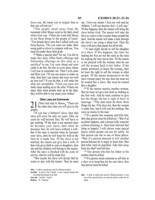 83 EXODUS 20:21–21:16
loves you. He wants you to respect him so
that you will not sin.”
21The people stood away from the
mountain while Moses went to the dark cloud
where God was. 22Then the Lord told Moses
to say these things to the people of Israel:
“You people have seen that I talked with you
from heaven. 23So you must not make idols
using gold or silver to compete with me. You
must not make these false gods.
24“Make a special altar* for me. Use dirt to
make this altar. Offer burnt offerings and
fellowship offerings on this altar as a
sacrifice* to me. Use your sheep and your
cattle to do this. Do this in every place where
I tell you to remember me. Then I will come
and bless you. 25If you use stones to make an
altar, then don’t use stones that were cut with
an iron tool.* If you do that, it will make the
altar not acceptable. 26And you must not
make steps leading up to the altar. If there are
steps, then when people look up to the altar,
they will be able to see under your clothes.”
Other Laws and Commands
21{Then God said to Moses,} “These are
the other laws that you will give to the
people:
2“If you buy a Hebrew* slave, then that
slave will serve for only six years. After six
years he will become free. He will have to
pay nothing. 3If the man is not married when
he becomes your slave, then when he
becomes free, he will leave without a wife.
But if the man is married when he becomes
your slave, then he will keep his wife at the
time he is made free. 4If the slave is not
married, the master can give him a wife. If
that wife gives birth to sons or daughters, then
she and her children will belong to the master.
After the slave is finished with his years of
service, then he will be made free.
5“But maybe the slave will decide that he
wants to stay with the master. Then he must
say, ‘I love my master. I love my wife and my
children. I will not become free—I will stay.’
6If this happens, then the master will bring the
slave before God. The master will take the
slave to a door or the wooden frame around the
door. And the master will make a hole through
the slave’s ear using a sharp tool. Then the
slave will serve that master for all his life.
7“A man might decide to sell his daughter
as a slave. If this happens, the rules for
making her free are not the same as the rules
for making the men slaves free. 8If the master
is not pleased with the woman, then he can
sell the woman back to her father. If the
master promised {to marry the woman}, then
he loses the right to sell the woman to other
people. 9If the master promised to let the
slave woman marry his son, then she must not
be treated like a slave. She must be treated
like a daughter.
10“If the master marries another woman,
then he must not give less food or clothing to
the ﬁrst wife. And he must continue to give
her the things she has a right to have in
marriage. 11The man must do these three
things for her. If he does not, then the woman
is made free, and it will cost her nothing. She
owes no money to the man.
12“If a person hits someone and kills him,
then that person must be killed too. 13But if an
accident happens, and a person kills someone
without planning it, then God allowed that
thing to happen. I will choose some special
places where people can run for safety. So
that person can run to one of those places.
14But if a person planned to kill another
person because he is angry or hates him, then
that killer must be punished. Take him away
from my altar* and kill him.
15“Any person who hits his father or his
mother must be killed.
16“If a person steals someone to sell him as
a slave or to keep him for his own slave, then
that person must be killed.
altar A table or raised area used for offering sacriﬁces.
sacrifice A gift to God. Usually, it was a special animal that
was killed and burned on an altar.
iron tool Literally, “sword.”
Hebrew Or, “Israelite.”
altar A table or raised area used for offering sacriﬁces. It was
one of the special places an innocent person could run for
safety.
 