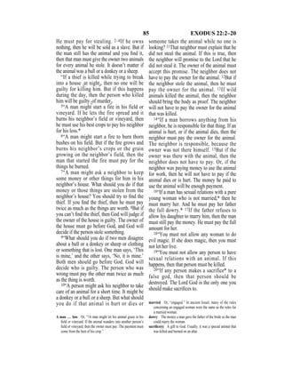 85 EXODUS 22:2–20
He must pay for stealing. 2–4If he owns
nothing, then he will be sold as a slave. But if
the man still has the animal and you ﬁnd it,
then that man must give the owner two animals
for every animal he stole. It doesn’t matter if
the animal was a bull or a donkey or a sheep.
“If a thief is killed while trying to break
into a house {at night}, then no one will be
guilty for killing him. But if this happens
during the day, then the person who killed
him will be guilty {of murder}.
5“A man might start a fire in his field or
vineyard. If he lets the fire spread and it
burns his neighbor’s field or vineyard, then
he must use his best crops to pay his neighbor
for his loss.*
6“A man might start a fire to burn thorn
bushes on his ﬁeld. But if the ﬁre grows and
burns his neighbor’s crops or the grain
growing on the neighbor’s field, then the
man that started the fire must pay for the
things he burned.
7“A man might ask a neighbor to keep
some money or other things for him in his
neighbor’s house. What should you do if that
money or those things are stolen from the
neighbor’s house? You should try to ﬁnd the
thief. If you ﬁnd the thief, then he must pay
twice as much as the things are worth. 8But if
you can’t ﬁnd the thief, then God will judge if
the owner of the house is guilty. The owner of
the house must go before God, and God will
decide if the person stole something.
9“What should you do if two men disagree
about a bull or a donkey or sheep or clothing
or something that is lost. One man says, ‘This
is mine,’ and the other says, ‘No, it is mine.’
Both men should go before God. God will
decide who is guilty. The person who was
wrong must pay the other man twice as much
as the thing is worth.
10“A person might ask his neighbor to take
care of an animal for a short time. It might be
a donkey or a bull or a sheep. But what should
you do if that animal is hurt or dies or
someone takes the animal while no one is
looking? 11That neighbor must explain that he
did not steal the animal. If this is true, then
the neighbor will promise to the Lord that he
did not steal it. The owner of the animal must
accept this promise. The neighbor does not
have to pay the owner for the animal. 12But if
the neighbor stole the animal, then he must
pay the owner for the animal. 13If wild
animals killed the animal, then the neighbor
should bring the body as proof. The neighbor
will not have to pay the owner for the animal
that was killed.
14“If a man borrows anything from his
neighbor, he is responsible for that thing. If an
animal is hurt, or if the animal dies, then the
neighbor must pay the owner for the animal.
The neighbor is responsible, because the
owner was not there himself. 15But if the
owner was there with the animal, then the
neighbor does not have to pay. Or, if the
neighbor was paying money to use the animal
for work, then he will not have to pay if the
animal dies or is hurt. The money he paid to
use the animal will be enough payment.
16“If a man has sexual relations with a pure
young woman who is not married,* then he
must marry her. And he must pay her father
the full dowry.* 17If the father refuses to
allow his daughter to marry him, then the man
must still pay the money. He must pay the full
amount for her.
18“You must not allow any woman to do
evil magic. If she does magic, then you must
not let her live.
19“You must not allow any person to have
sexual relations with an animal. If this
happens, then that person must be killed.
20“If any person makes a sacrifice* to a
false god, then that person should be
destroyed. The Lord God is the only one you
should make sacriﬁces to.
A man … loss Or, “5A man might let his animal graze in his
ﬁeld or vineyard. If the animal wanders into another person’s
ﬁeld or vineyard, then the owner must pay. The payment must
come from the best of his crop.”
married Or, “engaged.” In ancient Israel, many of the rules
concerning an engaged woman were the same as the rules for
a married woman.
dowry The money a man gave the father of the bride so the man
could marry the woman.
sacriﬁce(s) A gift to God. Usually, it was a special animal that
was killed and burned on an altar.
 