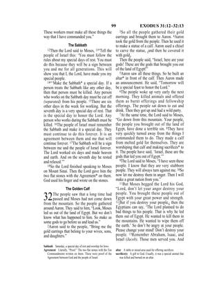 99 EXODUS 31:12–32:13
These workers must make all these things the
way that I have commanded you.”
The Sabbath
12Then the Lord said to Moses, 13“Tell the
people of Israel this: ‘You must follow the
rules about my special days of rest. You must
do this because they will be a sign between
you and me for all generations. This will
show you that I, the Lord, have made you my
special people.
14“‘Make the Sabbath* a special day. If a
person treats the Sabbath like any other day,
then that person must be killed. Any person
who works on the Sabbath day must be cut off
(separated) from his people. 15There are six
other days in the week for working. But the
seventh day is a very special day of rest. That
is the special day to honor the Lord. Any
person who works during the Sabbath must be
killed. 16The people of Israel must remember
the Sabbath and make it a special day. They
must continue to do this forever. It is an
agreement between them and me that will
continue forever. 17The Sabbath will be a sign
between me and the people of Israel forever.
The Lord worked six days and made heaven
and earth. And on the seventh day he rested
and relaxed.’”
18So the Lord ﬁnished speaking to Moses
on Mount Sinai. Then the Lord gave him the
two ﬂat stones with the Agreement* on them.
God used his ﬁnger and wrote on the stones.
The Golden Calf
32The people saw that a long time had
passed and Moses had not come down
from the mountain. So the people gathered
around Aaron. They said to him, “Look, Moses
led us out of the land of Egypt. But we don’t
know what has happened to him. So make us
some gods to go before us and lead us.”
2Aaron said to the people, “Bring me the
gold earrings that belong to your wives, sons,
and daughters.”
3So all the people gathered their gold
earrings and brought them to Aaron. 4Aaron
took the gold from the people. Then he used it
to make a statue of a calf. Aaron used a chisel
to carve the statue, {and then he covered it
with gold}.
Then the people said, “Israel, here are your
gods! These are the gods that brought you out
of the land of Egypt!”
5Aaron saw all these things. So he built an
altar* in front of the calf. Then Aaron made
an announcement. He said, “Tomorrow will
be a special feast to honor the Lord.”
6The people woke up very early the next
morning. They killed animals and offered
them as burnt offerings and fellowship
offerings. The people sat down to eat and
drink. Then they got up and had a wild party.
7At the same time, the Lord said to Moses,
“Go down from this mountain. Your people,
the people you brought out of the land of
Egypt, have done a terrible sin. 8They have
very quickly turned away from the things I
commanded them to do. They made a calf
from melted gold for themselves. They are
worshiping that calf and making sacriﬁces* to
it. The people have said, ‘Israel, these are the
gods that led you out of Egypt.’”
9The Lord said to Moses, “I have seen these
people. I know that they are very stubborn
people. They will always turn against me. 10So
now let me destroy them in anger. Then I will
make a great nation from you.”
11But Moses begged the Lord his God,
“Lord, don’t let your anger destroy your
people. You brought these people out of
Egypt with your great power and strength.
12{But if you destroy your people,} then the
Egyptians can say, ‘The Lord planned to do
bad things to his people. That is why he led
them out of Egypt. He wanted to kill them in
the mountains. He wanted to wipe them off
the earth.’ So don’t be angry at your people.
Please change your mind! Don’t destroy your
people. 13Remember Abraham, Isaac, and
Israel (Jacob). Those men served you. And
Sabbath Saturday, a special day of rest and worship for Jews.
Agreement Literally, “Proof.” The two ﬂat stones with the Ten
Commandments written on them. These were proof of the
Agreement between God and the people of Israel.
altar A table or raised area used for offering sacriﬁces.
sacriﬁce(s) A gift to God. Usually, it was a special animal that
was killed and burned on an altar.
 