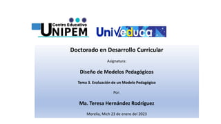 Doctorado en Desarrollo Curricular
Asignatura:
Diseño de Modelos Pedagógicos
Tema 3. Evaluación de un Modelo Pedagógico
Por:
Ma. Teresa Hernández Rodríguez
Morelia, Mich 23 de enero del 2023
 