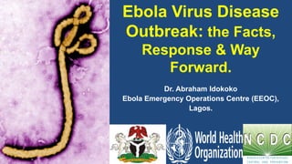 Ebola Virus Disease
Outbreak: the Facts,
Response & Way
Forward.
Dr. Abraham Idokoko
Ebola Emergency Operations Centre (EEOC),
Lagos.
 