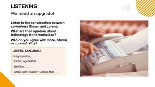 Listen to the conversation between
co-workers Shawn and Lorena.
What are their opinions about
technology in the workplace?
Who do you agree with more, Shawn
or Lorena? Why?
We need an upgrade!
LISTENING
USEFUL LANGUAGE
In my opinion, . . .
I (don’t) agree that . . .
I feel that . . .
I agree with Shawn / Lorena that . . .
 
