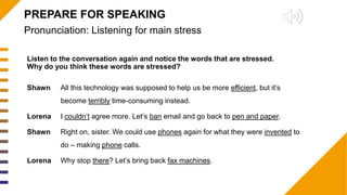 Pronunciation: Listening for main stress
PREPARE FOR SPEAKING
Listen to the conversation again and notice the words that are stressed.
Why do you think these words are stressed?
Shawn All this technology was supposed to help us be more efficient, but it’s
become terribly time-consuming instead.
Lorena I couldn’t agree more. Let’s ban email and go back to pen and paper.
Shawn Right on, sister. We could use phones again for what they were invented to
do – making phone calls.
Lorena Why stop there? Let’s bring back fax machines.
 
