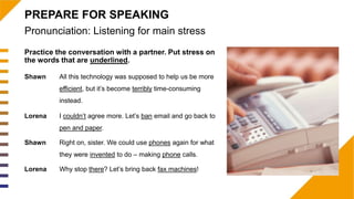 Practice the conversation with a partner. Put stress on
the words that are underlined.
Pronunciation: Listening for main stress
PREPARE FOR SPEAKING
Shawn All this technology was supposed to help us be more
efficient, but it’s become terribly time-consuming
instead.
Lorena I couldn’t agree more. Let’s ban email and go back to
pen and paper.
Shawn Right on, sister. We could use phones again for what
they were invented to do – making phone calls.
Lorena Why stop there? Let’s bring back fax machines!
 