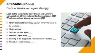 Look at the statements from Shawn and Lorena’s
conversation. Which statements discuss issues (D)?
Which ones show strong agreement (A)?
1. When it comes to technology, you can rely on the server to
be unreliable. ___
2. That’s so true! ___
3. You can say that again. ___
4. I couldn’t agree more. ___
5. Looking at the big picture, I think email isn’t that bad. ___
6. Overall, if I had to choose . . . ___
Discuss issues and agree strongly
SPEAKING SKILLS
 