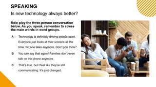 Role-play the three-person conversation
below. As you speak, remember to stress
the main words in word groups.
Is new technology always better?
SPEAKING
A Technology is definitely driving people apart.
Everyone just looks at their screens all the
time. No one talks anymore. Don’t you think?
B You can say that again! Families don’t even
talk on the phone anymore.
C That’s true, but I feel like they’re still
communicating. It’s just changed.
 