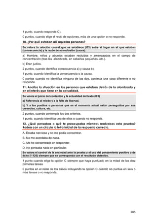 1 punto, cuando responde C).
0 puntos, cuando elige el resto de opciones, más de una opción o no responde.
10. ¿Por qué estaban allí aquellas personas?
Se valora la relación causal que se establece (I53) entre el lugar en el que estaban
(consecuencia) y la razón de su reclusión (causa).

a) Hombre, niños y abuelos estaban recluidos y amenazados en el campo de
concentración (tras las alambrada, en cabañas pequeñas, etc.).
b) Eran judíos.
2 puntos, cuando identifica consecuencia a) y causa b).
1 punto, cuando identifica la consecuencia o la causa.
0 puntos cuando no identifica ninguna de las dos, contesta una cosa diferente o no
responde.
11. Analiza la situación en las personas que estaban detrás de la alambrada y
en el interés que tiene en la actualidad.
Se valora el juicio del contenido y la actualidad del texto (I81)
a) Referencia al miedo y a la falta de libertad.
b) Y a los pueblos o personas que en el momento actual están perseguidas por sus
creencias, cultura, etc.

2 puntos, cuando contempla los dos criterios.
1 punto, cuando identifica uno de ellos o cuando no responde.
12. ¿Qué pensabas o qué te preocupaba mientras realizabas esta prueba?
Rodea con un círculo la letra inicial de la respuesta correcta.
A. Estaba nervioso y no me podía concentrar.
B. No me acordaba de nada.
C. Me he concentrado en responder.
D. No pensaba nada en particular.
Se valora el control de la ansiedad ante la prueba y el uso del pensamiento positivo o de
éxito (I1126) siempre que se corresponda con el resultado obtenido.

1 punto cuando elige la opción C siempre que haya puntuado en la mitad de las diez
primeras tareas
0 puntos en el resto de los casos incluyendo la opción C cuando no puntúa en seis o
más tareas o no responde.




                                                                                     205
 