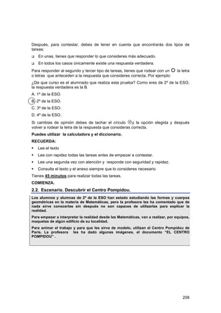 Después, para contestar, debes de tener en cuenta que encontrarás dos tipos de
tareas:
   En unas, tienes que responder lo que consideres más adecuado.
   En todos los casos únicamente existe una respuesta verdadera.
Para responder al segundo y tercer tipo de tareas, tienes que rodear con un  la letra
o letras que anteceden a la respuesta que consideres correcta. Por ejemplo:
¿De que curso es el alumnado que realiza esta prueba? Como eres de 2º de la ESO,
la respuesta verdadera es la B.
A. 1º de la ESO.
B. 2º de la ESO.
C. 3º de la ESO.
D. 4º de la ESO.
Si cambias de opinión debes de tachar el círculo y la opción elegida y después
volver a rodear la letra de la respuesta que consideras correcta.
Puedes utilizar la calculadora y el diccionario.
RECUERDA:
   Lee el texto
   Lee con rapidez todas las tareas antes de empezar a contestar.
   Lee una segunda vez con atención y responde con seguridad y rapidez.
   Consulta el texto y el anexo siempre que lo consideres necesario
Tienes 45 minutos para realizar todas las tareas.
COMIENZA.
2.2. Escenario. Descubrir el Centro Pompidou.
Los alumnos y alumnas de 2º de la ESO han estado estudiando las formas y cuerpos
geométricas en la materia de Matemáticas, pero la profesora les ha comentado que de
nada sirve conocerlas sin después no son capaces de utilizarlas para explicar la
realidad.
Para empezar a interpretar la realidad desde las Matemáticas, van a realizar, por equipos,
maquetas de algún edificio de su localidad.
Para animar el trabajo y para que les sirva de modelo, utilizan el Centro Pompidou de
París. La profesora les ha dado algunas imágenes, el documento “EL CENTRO
POMPIDOU” .




                                                                                      208
 