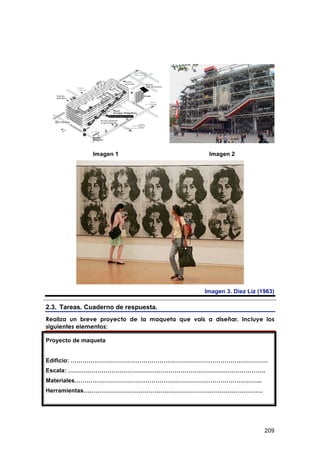 Imagen 1                           Imagen 2




                                                 Imagen 3. Diez Liz (1963)

2.3. Tareas. Cuaderno de respuesta.
Realiza un breve proyecto de la maqueta que vais a diseñar. Incluye los
siguientes elementos:

Proyecto de maqueta


Edificio: ……………………………………………………………………………………….
Escala: ……………………………………………………………………………………….
Materiales…………………………………………………………………………………..
Herramientas……………………………………………………………………………….




                                                                      209
 