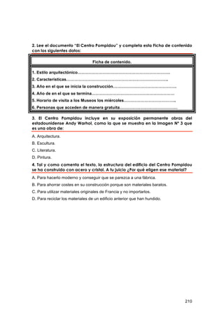 2. Lee el documento “El Centro Pompidou” y completa esta Ficha de contenido
con los siguientes datos:

                                  Ficha de contenido.

1. Estilo arquitectónico………………………………………………………….
2. Características………………………………………………………………..
3. Año en el que se inicia la construcción……………………………………….
4. Año de en el que se termina……………………………………………………
5. Horario de visita a los Museos los miércoles………………………………..
6. Personas que acceden de manera gratuita……………………………………

3. El Centro Pompidou incluye en su exposición permanente obras del
estadounidense Andy Warhol, como la que se muestra en la Imagen Nº 3 que
es una obra de:
A. Arquitectura.
B. Escultura.
C. Literatura.
D. Pintura.
4. Tal y como comenta el texto, la estructura del edificio del Centro Pompidou
se ha construido con acero y cristal. A tu juicio ¿Por qué eligen ese material?
A. Para hacerlo moderno y conseguir que se parezca a una fábrica.
B. Para ahorrar costes en su construcción porque son materiales baratos.
C. Para utilizar materiales originales de Francia y no importarlos.
D. Para reciclar los materiales de un edificio anterior que han hundido.




                                                                           210
 
