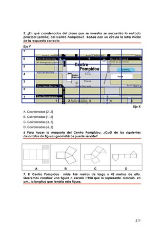 5. ¿En qué coordenadas del plano que se muestra se encuentra la entrada
principal (entrée) del Centro Pompidou? Rodea con un círculo la letra inicial
de la respuesta correcta
Eje Y
7

6

5

4

3

2

1
                        1       2          3            4             5
                                                                          Eje X
A. Coordenadas [2, 2]
B. Coordenadas [1, 2]
C. Coordenadas [3, 5]
D. Coordenadas [4, 2]
6 Para hacer la maqueta del Centro Pompidou. ¿Cuál de los siguientes
desarrollos de figuras geométricas puede servirte?




        A                   B                  C                  D
7. El Centro Pompidou mide 166 metros de largo y 42 metros de alto.
Queremos construir una figura a escala 1:900 que lo represente. Calcula, en
cm., la longitud que tendría esta figura.




                                                                           211
 