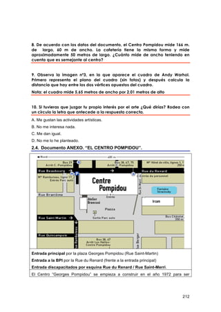 8. De acuerdo con los datos del documento, el Centro Pompidou mide 166 m.
de largo, 60 m de ancho. La cafetería tiene la misma forma y mide
aproximadamente 50 metros de largo. ¿Cuánto mide de ancho teniendo en
cuenta que es semejante al centro?


9. Observa la imagen nº3, en la que aparece el cuadro de Andy Warhol.
Primero representa el plano del cuadro (sin fotos) y después calcula la
distancia que hay entre los dos vértices opuestos del cuadro.
Nota: el cuadro mide 5,65 metros de ancho por 2,01 metros de alto


10. Si tuvieras que juzgar tu propio interés por el arte ¿Qué dirías? Rodea con
un círculo la letra que antecede a la respuesta correcta.
A. Me gustan las actividades artísticas.
B. No me interesa nada.
C. Me dan igual.
D. No me lo he planteado.
2.4. Documento ANEXO. “EL CENTRO POMPIDOU”.




Entrada principal por la plaza Georges Pompidou (Rue Saint-Martin)
Entrada a la BPI por la Rue du Renard (frente a la entrada principal)
Entrada discapacitados por esquina Rue du Renard / Rue Saint-Merri.
El Centro “Georges Pompidou” se empieza a construir en el año 1972 para ser




                                                                           212
 