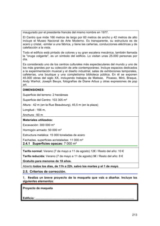 inaugurado por el presidente francés del mismo nombre en 1977.
El Centro que mide 166 metros de largo por 60 metros de ancho y 42 metros de alto
incluye el Museo Nacional de Arte Moderno. Es transparente, su estructura es de
acero y cristal, -similar a una fábrica, y tiene las cañerías, conducciones eléctricas y de
calefacción a la vista.
Todo el edificio está pintado de colores y su gran escalera mecánica, también llamada
la "oruga colgante", es un símbolo del edificio. Lo visitan unas 25.000 personas por
día.
Es considerado uno de los centros culturales más espectaculares del mundo y uno de
los más grandes por su colección de arte contemporáneo. Incluye espacios dedicados
a la experimentación musical y el diseño industrial, salas de exhibiciones temporales,
cafeterías, una boutique y una completísima biblioteca pública. En él se exponen
45.000 obras del siglo XX, incluyendo trabajos de Matisse, Picasso, Miró, Braque,
Andy Warhol, Joseph Beuys, fotografías de Diane Arbus y otras expresiones de pop
art.
DIMENSIONES:
Superficie del terreno: 2 hectáreas
Superficie del Centro: 103 305 m²
Altura : 42 m (en la Rue Beaubourg), 45,5 m (en la plaza)
Longitud : 166 m,
Anchura : 60 m
Materiales utilizados:
Excavación: 300 000 m³
Hormigón armado: 50 000 m³
Estructura metálica: 15 000 toneladas de acero
Fachadas, superficies acristaladas: 11 000 m²
2.4.1 Superficies opacas: 7 000 m²

Tarifa normal: Verano (7 de mayo a 11 de agosto) 12€ / Resto del año: 10 €
Tarifa reducida: Verano (7 de mayo a 11 de agosto) 9€ / Resto del año: 8 €
Gratuito para menores de 18 años.
Abierto todos los días, de 11h a 22h, salvo los martes y el 1 de mayo.
2.5. Criterios de corrección.
1. Realiza un breve proyecto de la maqueta que vais a diseñar. Incluye los
siguientes elementos:

Proyecto de maqueta


Edificio: ……………………………………………………………………………………….




                                                                                       213
 