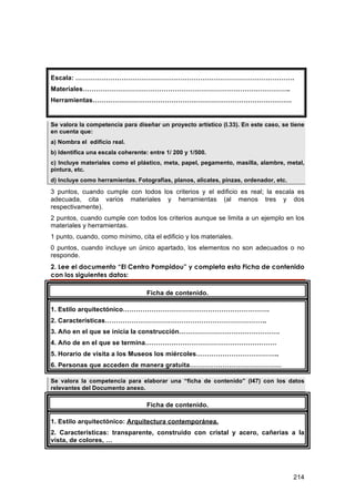 Escala: ……………………………………………………………………………………….
Materiales…………………………………………………………………………………..
Herramientas……………………………………………………………………………….


Se valora la competencia para diseñar un proyecto artístico (I.33). En este caso, se tiene
en cuenta que:
a) Nombra el edificio real.
b) Identifica una escala coherente: entre 1/ 200 y 1/500.
c) Incluye materiales como el plástico, meta, papel, pegamento, masilla, alambre, metal,
pintura, etc.
d) Incluye como herramientas. Fotografías, planos, alicates, pinzas, ordenador, etc.
3 puntos, cuando cumple con todos los criterios y el edificio es real; la escala es
adecuada, cita varios materiales y herramientas (al menos tres y dos
respectivamente).
2 puntos, cuando cumple con todos los criterios aunque se limita a un ejemplo en los
materiales y herramientas.
1 punto, cuando, como mínimo, cita el edificio y los materiales.
0 puntos, cuando incluye un único apartado, los elementos no son adecuados o no
responde.
2. Lee el documento “El Centro Pompidou” y completa esta Ficha de contenido
con los siguientes datos:

                                   Ficha de contenido.

1. Estilo arquitectónico………………………………………………………….
2. Características………………………………………………………………..
3. Año en el que se inicia la construcción……………………………………….
4. Año de en el que se termina……………………………………………………
5. Horario de visita a los Museos los miércoles………………………………..
6. Personas que acceden de manera gratuita……………………………………

Se valora la competencia para elaborar una “ficha de contenido” (I47) con los datos
relevantes del Documento anexo.

                                   Ficha de contenido.

1. Estilo arquitectónico: Arquitectura contemporánea.
2. Características: transparente, construido con cristal y acero, cañerías a la
vista, de colores, …




                                                                                       214
 