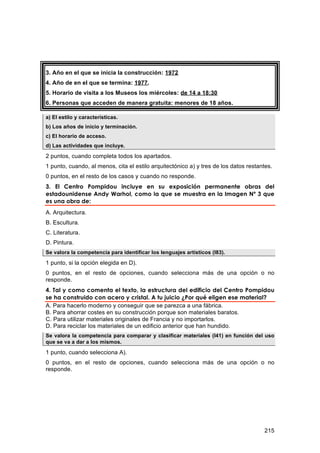 3. Año en el que se inicia la construcción: 1972
4. Año de en el que se termina: 1977.
5. Horario de visita a los Museos los miércoles: de 14 a 18:30
6. Personas que acceden de manera gratuita: menores de 18 años.

a) El estilo y características.
b) Los años de inicio y terminación.
c) El horario de acceso.
d) Las actividades que incluye.

2 puntos, cuando completa todos los apartados.
1 punto, cuando, al menos, cita el estilo arquitectónico a) y tres de los datos restantes.
0 puntos, en el resto de los casos y cuando no responde.
3. El Centro Pompidou incluye en su exposición permanente obras del
estadounidense Andy Warhol, como la que se muestra en la Imagen Nº 3 que
es una obra de:
A. Arquitectura.
B. Escultura.
C. Literatura.
D. Pintura.
Se valora la competencia para identificar los lenguajes artísticos (I83).

1 punto, si la opción elegida en D).
0 puntos, en el resto de opciones, cuando selecciona más de una opción o no
responde.
4. Tal y como comenta el texto, la estructura del edificio del Centro Pompidou
se ha construido con acero y cristal. A tu juicio ¿Por qué eligen ese material?
A. Para hacerlo moderno y conseguir que se parezca a una fábrica.
B. Para ahorrar costes en su construcción porque son materiales baratos.
C. Para utilizar materiales originales de Francia y no importarlos.
D. Para reciclar los materiales de un edificio anterior que han hundido.
Se valora la competencia para comparar y clasificar materiales (I41) en función del uso
que se va a dar a los mismos.

1 punto, cuando selecciona A).
0 puntos, en el resto de opciones, cuando selecciona más de una opción o no
responde.




                                                                                      215
 