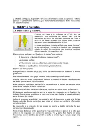 y artístico; y Bloque 2. Expresión y creación); Ciencias Sociales, Geografía e Historia
(Bloque 1. Conocimiento científico); y de manera transversal alguno de los indicadores
en todas la materias.

3. UdE Nº 14. Proyectos.
3.1. Instrucciones y escenario.
                            Estamos en clase y la profesora de CCNN nos ha
                            presentado una propuesta de trabajo para que la
                            resolvamos en grupo. La respuesta tiene que ser única y
                            producto del trabajo de todos. Los grupos están formados
                            por cuatro personas seleccionadas al azar.
                            La tarea consiste en “estudiar el Índice de Masa Corporal”
                            de los compañeros y compañeras de clase para conocer el
                            estado de salud. Aprovecharéis para investigar posibles
                            diferencias entre chicos y chicas, etc.
El proyecto se realiza en un “Cuaderno de trabajo” que contiene:
      El documento “¿Qué es el índice de masa corporal?”.
      Las tareas a realizar.
      Un Cuestionario para que, al concluir, valoremos nuestro trabajo.
      Además se puede utilizar el diccionario y la calculadora.
Leemos las Instrucciones:
Este proyecto se resuelve en grupo y todos los componentes van a obtener la misma
puntuación.
Los componentes de cada grupo han sido seleccionados por orden de lista.
Aunque cada uno de los componentes tiene un “Cuaderno de trabajo” las respuestas
se tienen que dar en un único cuaderno.
Para conseguir una buena valoración es necesario que el trabajo se resuelva entre
todos y que trabajéis de forma organizada.
Para ser más eficaces, cada grupo tiene que nombrar, en primer lugar, un Secretario.
El Secretario es el encargado de recoger y anotar las respuestas en el Cuaderno de
trabajo. Conviene que se sitúe en el centro del grupo para facilitar la visualización por
parte de todos del trabajo.
Antes de empezar a contestar, es necesario leer el documento y cada una de las
tareas. Además debéis comprobar que existe un anexo que contiene información
complementaria.
La respuesta a la mayoría de las tareas es abierta y debéis contestar lo que
consideréis más adecuado.
Para el resto de tareas tenéis que elegir la respuesta rodeando con un  la letra que
antecede la respuesta que considera correcta. Tal y como has hecho en otros
Cuadernos, cuando cambias de opinión se tacha el círculo y se vuelve a elegir otra
opción.




                                                                                     220
 