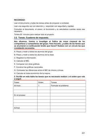 RECORDAD:
Leer el documento y todas las tareas antes de empezar a contestar.
Leer una segunda vez con atención y responder con seguridad y rapidez.
Consultar el documento, el anexo, el diccionario y la calculadora cuantas veces sea
necesario.
Tenéis 60 minutos para realizar todo el proyecto.
3.2. Tareas. Cuaderno de respuesta.
Nos situamos. Vamos a investigar el Índice de masa corporal de los
compañeros y compañeras del grupo. Para hacerlo, ¿cuáles de las tareas que
se enumeran a continuación tenéis que hacer? Rodear con un círculo las que
consideréis necesarias.
A. Pesar y medir a todos los alumnos del grupo.
B. Pesar y medir a todos los alumnos de la clase.
C. Registrar la información.
D. Calcular el IMC.
E. Comparar con otras gráficas.
F. Construir las gráficas nacionales.
G. Contrastar las diferencias entre el IMC de chicos y chicas.
H. Calcular el coste económico de la mejora.
2. Escribir en esta tabla las tareas que es necesario realizar y el orden que vais
a seguir.
Fases                          Orden           Tareas
Al inicio                      1               Formular el problema




En el proceso




Al final




                                                                               221
 