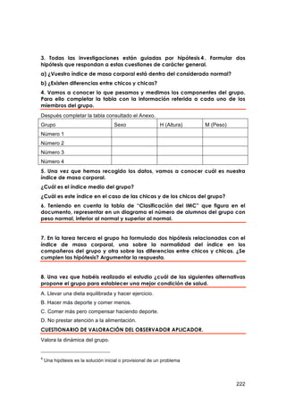 3. Todas las investigaciones están guiadas por hipótesis 4 . Formular dos
hipótesis que respondan a estas cuestiones de carácter general.
a) ¿Vuestro índice de masa corporal está dentro del considerado normal?
b) ¿Existen diferencias entre chicos y chicas?
4. Vamos a conocer lo que pesamos y medimos los componentes del grupo.
Para ello completar la tabla con la información referida a cada uno de los
miembros del grupo.
Después completar la tabla consultado el Anexo.
Grupo                                Sexo                  H (Altura)   M (Peso)
Número 1
Número 2
Número 3
Número 4
5. Una vez que hemos recogido los datos, vamos a conocer cuál es nuestra
índice de masa corporal.
¿Cuál es el índice medio del grupo?
¿Cuál es este índice en el caso de las chicas y de los chicos del grupo?
6. Teniendo en cuenta la tabla de “Clasificación del IMC” que figura en el
documento, representar en un diagrama el número de alumnos del grupo con
peso normal, inferior al normal y superior al normal.


7. En la tarea tercera el grupo ha formulado dos hipótesis relacionadas con el
índice de masa corporal, una sobre la normalidad del índice en los
compañeros del grupo y otra sobre las diferencias entre chicos y chicas. ¿Se
cumplen las hipótesis? Argumentar la respuesta.


8. Una vez que habéis realizado el estudio ¿cuál de las siguientes alternativas
propone el grupo para establecer una mejor condición de salud.
A. Llevar una dieta equilibrada y hacer ejercicio.
B. Hacer más deporte y comer menos.
C. Comer más pero compensar haciendo deporte.
D. No prestar atención a la alimentación.
CUESTIONARIO DE VALORACIÓN DEL OBSERVADOR APLICADOR.
Valora la dinámica del grupo.


4
    Una hipótesis es la solución inicial o provisional de un problema




                                                                                   222
 