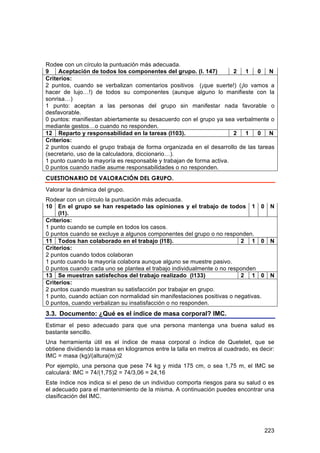 Rodee con un círculo la puntuación más adecuada.
9    Aceptación de todos los componentes del grupo. (I. 147)         2  1    0 N
Criterios:
2 puntos, cuando se verbalizan comentarios positivos (¡que suerte!) (¡lo vamos a
hacer de lujo…!) de todos su componentes (aunque alguno lo manifieste con la
sonrisa…)
1 punto: aceptan a las personas del grupo sin manifestar nada favorable o
desfavorable.
0 puntos: manifiestan abiertamente su desacuerdo con el grupo ya sea verbalmente o
mediante gestos…o cuando no responden.
12 Reparto y responsabilidad en la tareas (I103).                    2  1    0 N
Criterios:
2 puntos cuando el grupo trabaja de forma organizada en el desarrollo de las tareas
(secretario, uso de la calculadora, diccionario…).
1 punto cuando la mayoría es responsable y trabajan de forma activa.
0 puntos cuando nadie asume responsabilidades o no responden.
CUESTIONARIO DE VALORACIÓN DEL GRUPO.
Valorar la dinámica del grupo.
Rodear con un círculo la puntuación más adecuada.
10 En el grupo se han respetado las opiniones y el trabajo de todos 1 0               N
     (I1).
Criterios:
1 punto cuando se cumple en todos los casos.
0 puntos cuando se excluye a algunos componentes del grupo o no responden.
11 Todos han colaborado en el trabajo (I18).                            2 1 0         N
Criterios:
2 puntos cuando todos colaboran
1 punto cuando la mayoría colabora aunque alguno se muestre pasivo.
0 puntos cuando cada uno se plantea el trabajo individualmente o no responden
13 Se muestran satisfechos del trabajo realizado (I133)                 2 1 0         N
Criterios:
2 puntos cuando muestran su satisfacción por trabajar en grupo.
1 punto, cuando actúan con normalidad sin manifestaciones positivas o negativas.
0 puntos, cuando verbalizan su insatisfacción o no responden.
3.3. Documento: ¿Qué es el índice de masa corporal? IMC.
Estimar el peso adecuado para que una persona mantenga una buena salud es
bastante sencillo.
Una herramienta útil es el índice de masa corporal o índice de Quetelet, que se
obtiene dividiendo la masa en kilogramos entre la talla en metros al cuadrado, es decir:
IMC = masa (kg)/(altura(m))2
Por ejemplo, una persona que pese 74 kg y mida 175 cm, o sea 1,75 m, el IMC se
calculará: IMC = 74/(1,75)2 = 74/3,06 = 24,16
Este índice nos indica si el peso de un individuo comporta riesgos para su salud o es
el adecuado para el mantenimiento de la misma. A continuación puedes encontrar una
clasificación del IMC.




                                                                                    223
 