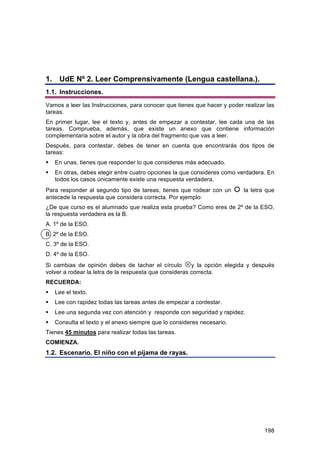 1. UdE Nº 2. Leer Comprensivamente (Lengua castellana.).
1.1. Instrucciones.
Vamos a leer las Instrucciones, para conocer que tienes que hacer y poder realizar las
tareas.
En primer lugar, lee el texto y, antes de empezar a contestar, lee cada una de las
tareas. Comprueba, además, que existe un anexo que contiene información
complementaria sobre el autor y la obra del fragmento que vas a leer.
Después, para contestar, debes de tener en cuenta que encontrarás dos tipos de
tareas:
   En unas, tienes que responder lo que consideres más adecuado.
   En otras, debes elegir entre cuatro opciones la que consideres como verdadera. En
    todos los casos únicamente existe una respuesta verdadera.
Para responder al segundo tipo de tareas, tienes que rodear con un         la letra que
antecede la respuesta que considera correcta. Por ejemplo:
¿De que curso es el alumnado que realiza esta prueba? Como eres de 2º de la ESO,
la respuesta verdadera es la B.
A. 1º de la ESO.
B. 2º de la ESO.
C. 3º de la ESO.
D. 4º de la ESO.
Si cambias de opinión debes de tachar el círculo y la opción elegida y después
volver a rodear la letra de la respuesta que consideras correcta.
RECUERDA:
   Lee el texto.
   Lee con rapidez todas las tareas antes de empezar a contestar.
   Lee una segunda vez con atención y responde con seguridad y rapidez.
   Consulta el texto y el anexo siempre que lo consideres necesario.
Tienes 45 minutos para realizar todas las tareas.
COMIENZA.
1.2. Escenario. El niño con el pijama de rayas.




                                                                                    198
 