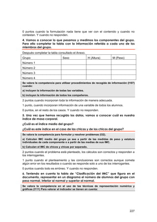 0 puntos cuando la formulación nada tiene que ver con el contenido y cuando no
contestan. Y cuando no responden.
4. Vamos a conocer lo que pesamos y medimos los componentes del grupo.
Para ello completar la tabla con la información referida a cada uno de los
miembros del grupo.
Después completar la tabla consultado el Anexo.
Grupo                           Sexo                  H (Altura)     M (Peso)
Número 1
Número 2
Número 3
Número 4
Se valora la competencia para utilizar procedimientos de recogida de información (I107)
cuando:
a) incluyen la información de todas las variables.
b) incluyen la información de todos los compañeros.

2 puntos cuando incorporan toda la información de manera adecuada.
1 punto, cuando incorporan información de una variable de todos los alumnos.
0 puntos, en el resto de los casos. Y cuando no responden.
5. Una vez que hemos recogido los datos, vamos a conocer cuál es nuestra
índice de masa corporal.
¿Cuál es el índice medio del grupo?
¿Cuál es este índice en el caso de las chicas y de los chicos del grupo?
Se valora la competencia para formular y resolver problemas (I32).
a) Calculan IMC medio del grupo ya sea a partir de las medidas de peso y estatura
individuales de cada componente o a partir de las medias de sus IMC.
b) Calculan el IMC de chicos y chicas por separado.

2 puntos cuando el problema está planteado, los cálculos son correctos y responden a
los interrogantes.
1 punto cuando el planteamiento y las conclusiones son correctos aunque cometa
algún error en los resultados o cuando se responde solo a uno de los interrogantes.
0 puntos cuando todo es erróneo. Y cuando no responden.
6. Teniendo en cuenta la tabla de “Clasificación del IMC” que figura en el
documento, representar en un diagrama el número de alumnos del grupo con
peso normal, inferior al normal y superior al normal.
Se valora la competencia en el uso de las técnicas de representación numérica y
gráficas (I111) Para valorar el indicador se tienen en cuenta:




                                                                                   227
 