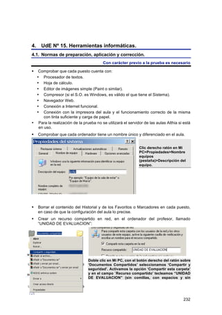 4. UdE Nº 15. Herramientas informáticas.
4.1. Normas de preparación, aplicación y corrección.
                                        Con carácter previo a la prueba es necesario

  Comprobar que cada puesto cuenta con:
  • Procesador de textos.
  • Hoja de cálculo.
  • Editor de imágenes simple (Paint o similar).
  • Compresor (si el S.O. es Windows, es válido el que tiene el Sistema).
  • Navegador Web.
  • Conexión a Internet funcional.
  • Conexión con la impresora del aula y el funcionamiento correcto de la misma
      con tinta suficiente y carga de papel.
• Para la realización de la prueba no se utilizará el servidor de las aulas Althia si está
   en uso.
   Comprobar que cada ordenador tiene un nombre único y diferenciado en el aula.


                                                            Clic derecho ratón en Mi
                                                            PC>Propiedades>Nombre
                                                            equipos
                                                            (pestaña)>Descripción del
                                                            equipo.




   Borrar el contenido del Historial y de los Favoritos o Marcadores en cada puesto,
    en caso de que la configuración del aula lo precise.
   Crear un recurso compartido en red, en el ordenador del profesor, llamado
    “UNIDAD DE EVALUACION”:




                                Doble clic en Mi PC, con el botón derecho del ratón sobre
                                ‘Documentos Compartidos’ seleccionamos ‘Compartir y
                                seguridad’. Activamos la opción ‘Compartir esta carpeta’
                                y en el campo `Recurso compartido’ tecleamos “UNIDAD
                                DE EVALUACION” (sin comillas, con espacios y sin




                                                                                      232
 