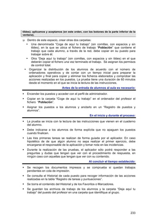 tildes); aplicamos y aceptamos (en este orden, con los botones de la parte inferior de la
ventana).

     Dentro de este espacio, crear otras dos carpetas:
     • Una denominada “Coge de aquí tu trabajo” (sin comillas, con espacios y sin
         tildes), en la que se ubica el fichero de trabajo “Población” que contiene el
         trabajo que cada alumno, a través de la red, debe copiar en su puesto para
         trabajar sobre él.
     • Otra “Deja aquí tu trabajo” (sin comillas, con espacios y sin tildes) en el que
         deberán copiar el fichero una vez terminado el trabajo. Se asignan los permisos
         de control total.
    • Organizar la distribución de los alumnos de acuerdo con el número de
       ordenadores operativos y de contar con un tiempo inicial para preparar la
       aplicación y final para copiar y eliminar los ficheros elaborados y comprobar las
       acciones realizadas en los puestos. La prueba tiene una duración de 60 minutos
       desde el momento en el que se inicia la lectura de las instrucciones.
                                Antes de la entrada de alumnos al aula es necesario:

    Encender los puestos y acceder con el perfil de administrador.
    Copiar en la carpeta “Coge de aquí tu trabajo” en el ordenador del profesor el
     fichero “Población”.
    Asignar los puestos a los alumnos y anotarlo en un “Registro de puestos y
     alumnos”.
                                                     En el inicio y durante el proceso:

    La prueba se inicia con la lectura de las instrucciones que vienen en el cuaderno
     del alumno.
    Debe indicarse a los alumnos de forma explícita que no apaguen los puestos
     cuando finalicen.
    Las tres primeras tareas se realizan de forma guiada por el aplicador. En caso
     hipotético de de que algún alumno no sepa realizar el primer ejercicio, debe
     encargarse el responsable de la aplicación y tomar nota en las incidencias.
    Durante la realización de las pruebas, el aplicador sólo podrá responder a las
     preguntas y dudas que tengan que ver con el procedimiento de respuesta, en
     ningún caso con aquellas que tengan que ver con su contenido.
                                                     Al concluir el tiempo establecido:

    Se recogen los documentos impresos y se comprueba si quedan trabajos
     pendientes en cola de impresión.
    Se consulta el Historial de cada puesto para recoger información de las acciones
     realizadas en la tabla “Registro de tareas y puntuaciones”.
    Se borra el contenido del Historial y de los Favoritos o Marcadores.
    Se guardan los archivos de trabajo de los alumnos y la carpeta “Deja aquí tu
     trabajo” del puesto del profesor en una carpeta que identifique al grupo.




                                                                                     233
 