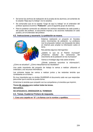    Se borran los archivos de realización de la prueba de los alumnos y el contenido de
    la carpeta “Deja aquí tu trabajo” (no la carpeta).
   Se comprueba que en la carpeta “Coge de aquí tu trabajo” en el ordenador del
    profesor aparece el archivo “Población”. para el siguiente grupo de alumnos.
   Para la posterior corrección se utilizarán los archivos rescatados de cada puesto y
    del puesto del profesor, el documento impreso y las acciones realizadas en cada
    puesto y en el ordenador del profesor.
4.2. Instrucciones y escenario. La población se mueve.
                                     Estamos realizando un proyecto en Sociales
                                     sobre movimientos de población. La profesora
                                     nos ha propuesto realizar una búsqueda de datos
                                     en Internet para ampliar la información sobre el
                                     tema.
                                     Nos plantea algunos interrogantes:
                                     ¿Sabéis lo que es el Padrón municipal?
                                     ¿Podemos      estudiar    las    variaciones   del
                                     crecimiento de la población en los municipios?
                                     Vamos a investigar algo más sobre el tema:
                                  ¿Dónde podemos encontrar la información?,
¿Cómo se actualiza?, ¿Cómo interpretamos los resultados?
Una parte importante del proyecto de trabajo la vamos a realizar utilizando el
ordenador y los recursos informáticos.
Las primeras tareas las vamos a realizar juntos y las restantes tendrás que
contestarlas en el fichero.
Es muy importante que no olvides GUARDAR el documento cada vez que respondas
para evitar que lo escrito se pueda borrar.
Al terminar lo tendrás que compartir con tus compañeros y lo tendrás que imprimir.
Tienes 60 minutos para realizar todas las tareas.
RECUERDA:
NO APAGUES EL ORDENADOR AL TERMINAR.
4.3. Tareas. Cuaderno/ Fichero de respuesta.
1. Crea una carpeta en “D” y la llamas con tu nombre y apellidos.




                                                                                     234
 