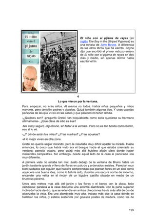 El niño con el pijama de rayas (en
                                               inglés The Boy in the Striped Pyjamas) es
                                               una novela de John Boyne. A diferencia
                                               de los otros libros que ha escrito, Boyne
                                               dijo que escribió el primer esbozo entero
                                               de El niño con el pijama de rayas en dos
                                               días y medio, sin apenas dormir hasta
                                               escribir el fin
                                               :




                                           4
                            Lo que vieron por la ventana.
Para empezar, no eran niños. Al menos no todos. Había niños pequeños y niños
mayores, pero también padres y abuelos. Quizá también algunos tíos. Y unas cuantas
personas de las que viven en las calles y que parecen no tener familia.
-¿Quiénes son? -preguntó Gretel, tan boquiabierta como solía quedarse su hermano
últimamente-. ¿Qué clase de sitio es ése?
-No estoy seguro -dijo Bruno, sin faltar a la verdad-. Pero no es tan bonito como Berlín,
eso sí lo sé.
-¿Y dónde están las niñas? ¿Y las madres? ¿Y las abuelas?
-A lo mejor viven en otra zona.
Gretel no quería seguir mirando, pero le resultaba muy difícil apartar la mirada. Hasta
entonces, lo único que había visto era el bosque hacia el que estaba orientada su
ventana; parecía oscuro, pero quizá más allá hubiera algún claro donde hacer
meriendas campestres. Sin embargo, desde aquel lado de la casa el panorama era
muy diferente.
A primera vista no estaba tan mal. Justo debajo de la ventana de Bruno había un
jardín bastante grande y lleno de flores en pulcros y ordenados arriates. Parecían muy
bien cuidados por alguien que hubiera comprendido que plantar flores en un sitio como
aquél era una buena idea, como lo habría sido, durante una oscura noche de invierno,
encender una velita en el rincón de un lúgubre castillo situado en medio de un
brumoso páramo.
Unos seis metros más allá del jardín y las flores y el banco con la placa, todo
cambiaba: paralela a la casa discurría una enorme alambrada, con la parte superior
inclinada hacia dentro, que se extendía en ambas direcciones hasta más allá de donde
alcanzaba la vista. Era una alambrada muy alta, incluso más que la casa donde se
hallaban los niños, y estaba sostenida por gruesos postes de madera, como los de



                                                                                     199
 