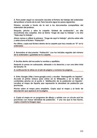 2. Para poder seguir es necesario rescatar el fichero de trabajo del ordenador
del profesor a través de la red. Para hacerlo sigue los pasos siguientes:
Primero, accede a través de la red a los documentos compartidos del
ordenador del profesor.
Después, pincha y abre la carpeta “Unidad de evaluación”, en ella
encontrarás dos carpetas. Una se llama “Coge de aquí tu trabajo” y la otra
“Deja aquí tu trabajo”.
Ahora vamos a utilizar la primera, “Coge de aquí tu trabajo”, pincha sobre ella
y selecciona el fichero “Población”.
Por último, copia ese fichero dentro de la carpeta que has creado en “D” en tu
ordenador.


3. Renombra el documento “Población” con tus iniciales seguido del número
de tu ordenador y guárdalo en tu carpeta.


4. Escribe dentro del recuadro tu nombre y apellidos.
Después lo pones en subrayado, alineado a la derecha y con una letra Arial
de tamaño 14.
A continuación te sitúas en el pié de página y numeras las páginas.


5. Entra Google (http://www.google.com) y escribe “Demografía en España”.
Accede al primer enlace para entrar en la Wikipedia y en la tabla de
contenidos pincha en el punto 6 “distribución de la población en España”.
Localiza el mapa de España que representa la densidad de población por
provincias.
Pincha sobre el mapa para ampliarlo. Copia aquí el mapa y el texto de
descripción que aparece en la página.


6. Copia el mapa en un programa de dibujo y señala con un círculo azul las
provincias con mayor densidad de población. Y una vez que lo has hecho,
copia o inserta la imagen aquí.




                                                                           235
 