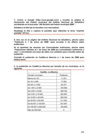 7. Vuelve a Google (http://www.google.com) y localiza la página la
información del Padrón municipal del Instituto Nacional de Estadística
escribiendo en el buscador “INE Revisión del Padrón municipal 2008 “.
Añádela a la lista de tus favoritos o tus marcadores.
Despliega la lista y captura la pantalla aquí utilizando la tecla “Imprimir
pantalla” (Prt Sc).


8. Una vez en la página del Instituto Nacional de Estadística, pincha sobre
“Población a 1 de enero de 2008” para acceder a los últimos datos
publicados.
En el apartado de resumen por Comunidades Autónomas, pincha sobre
“Poblaciones referidas al 1 de enero de 2008 por comunidades autónomas y
sexo” y encontrarás una base de datos con variables para consultar datos de
población.
Consulta la población en Castilla-La Mancha a 1 de enero de 2008 para
ambos sexos.


9. La población en Castilla-La Mancha por tamaño de los municipios, es la
siguiente:
                                 Castilla - La Mancha
                Tamaño municipio                        Población
                Menos de 101                             11.251
                de 101 a 500                             71.826
                De 501 a 1.000                           92.377
                de 1.001 a 2.000                        145.985
                De 2.001 a 5.000                        368.783
                De 5.001 a 10.000                       263.897
                de 10.001 a 20.000                      282.220
                De 20.001 a 50.000                      211.945
                De 50.001 a 100.000                     427.907
                de 100.001 a 500.000                    166.909
                Más de 500.000                             0




                                                                       236
 