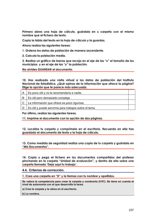 Primero abres una hoja de cálculo, guárdala en u carpeta con el mismo
nombre que el fichero de texto.
Copia la tabla del texto en la hoja de cálculo y la guardas.
Ahora realiza las siguientes tareas:
1. Ordena los datos de población de manera ascendente.
2. Calcula la población media.
3. Realiza un gráfico de barras que recoja en el eje de las “x” el tamaño de los
municipios y en el eje de las “y” la población.
No olvides GUARDAR el documento.


10. Has realizado una visita virtual a los datos de población del Instituto
Nacional de Estadística. ¿Qué opinas de la información que ofrece la página?
Elige la opción que te parece más adecuada.
A   Es poco útil y no la recomendaría a nadie.
B   Es útil pero demasiado compleja.
C   La información que ofrece es poco rigurosa.
D   Es útil y puede servirme para trabajos sobre el tema.
Por último, realiza las siguientes tareas.
11. Imprime el documento con la opción de dos páginas.


12. Localiza tu carpeta y comprímela en el escritorio. Recuerda en ella has
guardado el documento de texto y la hoja de cálculo.


13. Como medida de seguridad realiza una copia de tu carpeta y guárdala en
“Mis Documentos”.


14. Copia y pega el fichero en los documentos compartidos del profesor
pinchando en la carpeta “Unidad de evaluación”, y dentro de ella sobre una
carpeta llamada ‘Deja aquí tu trabajo’.

4.4. Criterios de corrección.
1. Crea una carpeta en “D” y la llamas con tu nombre y apellidos.
Se valora la competencia para crear la carpeta y nombrarla (I157). Se tiene en cuenta el
nivel de autonomía con el que desarrolla la tarea.
a) Crea la carpeta y la ubica en el escritorio.
b) La nombra.




                                                                                    237
 