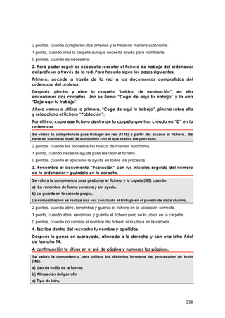 2 puntos, cuando cumple los dos criterios y lo hace de manera autónoma.
1 punto, cuando crea la carpeta aunque necesita ayuda para nombrarla.
0 puntos, cuando es necesario.
2. Para poder seguir es necesario rescatar el fichero de trabajo del ordenador
del profesor a través de la red. Para hacerlo sigue los pasos siguientes:
Primero, accede a través de la red a los documentos compartidos del
ordenador del profesor.
Después, pincha y abre la carpeta “Unidad de evaluación”, en ella
encontrarás dos carpetas. Una se llama “Coge de aquí tu trabajo” y la otra
“Deja aquí tu trabajo”.
Ahora vamos a utilizar la primera, “Coge de aquí tu trabajo”, pincha sobre ella
y selecciona el fichero “Población”.
Por último, copia ese fichero dentro de la carpeta que has creado en “D” en tu
ordenador.
Se valora la competencia para trabajar en red (I138) a partir del acceso al fichero. Se
tiene en cuenta el nivel de autonomía con el que realiza los procesos.

2 puntos, cuando los procesos los realiza de manera autónoma.
1 punto, cuando necesita ayuda para rescatar el fichero.
0 puntos, cuando el aplicador le ayuda en todos los procesos.
3. Renombra el documento “Población” con tus iniciales seguido del número
de tu ordenador y guárdalo en tu carpeta.
Se valora la competencia para gestionar el fichero y la capeta (I65) cuando:
a) Lo renombra de forma correcta y sin ayuda.
b) Lo guarda en la carpeta propia.
La comprobación se realiza una vez concluido el trabajo en el puesto de cada alumno.
2 puntos, cuando abre, renombra y guarda el fichero en la ubicación correcta.
1 punto, cuando abre, renombra y guarda el fichero pero no lo ubica en la carpeta.
0 puntos, cuando no cambia el nombre del fichero ni lo ubica en la carpeta.
4. Escribe dentro del recuadro tu nombre y apellidos.
Después lo pones en subrayado, alineado a la derecha y con una letra Arial
de tamaño 14.
A continuación te sitúas en el pié de página y numeras las páginas.
Se valora la competencia para utilizar los distintos formatos del procesador de texto
(I46).
a) Uso de estilo de la fuente.
b) Alineación del párrafo.
c) Tipo de letra.




                                                                                     238
 